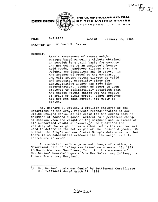 handle is hein.gao/gaobadmdg0001 and id is 1 raw text is: 



                        7THE COMPTROLLER GENERAL
DECISION        .        oF THE UNITED        STATES
              ,  WASHINGTON, 0.C. 2054B



FILE:     B-218985             DATE:    January 15, 1986

MATTER OF: Richard E. Davies


DIGEST:
          Army's assessment of excess weight
          charges based on weight tickets obtained
          in reweigh is a valid basis for comput-
          ing net weight of an employee's house-
          hold goods. Employee alleges that the
          weights are fraudulent and in error. In
          the absence of proof to the contrary,
          GAO will accept weight tickets as valid
          and accurate, especially since the
          administrative agency has made like
          determination. Burden of proof is upon
          employee to affirmatively establish that
          the excess weight charge was the result
          of fraud or clear error. Since employee
          has not met that burden, his claim is
          denied.

     Mr. Richard E. Davies, a civilian employee of the
Department of the Army, requests reconsideration of our
Claims Group's denial of his claim for the excess cost of
shipment of household goods incident to a permanent change
of station when the weight of the shipment was in excess of
his authorized weight allowance.1/ He questions the
validity of the weight tickets submitted by the carrier and
used to determine the net weight of the household goods. We
sustain the Army's and our Claims Group's determination that
there is no substantial evidence that the weight certif-
icates are in error.

     In connection with a permanent change of station, a
Government bill of lading was issued on November 16, 1979,
to North American Van Lines, Inc., for the movement of
Mr. Davies' household goods from New Palestine, Indiana, to
Prince Frederick, Maryland.



1/ Mr. Davies' claim was denied by Settlement Certificate
    No. Z-2736619 dated March 21, 1984.


