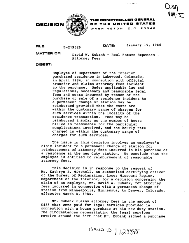 handle is hein.gao/gaobadmdh0001 and id is 1 raw text is: 



                         THE COMPTROLLER GENERAL
OECISION      '          oP THE UNITEO ETATE8
                         WASHINGTON. D.C. 20548




FILE:        B219526           DATE:     January 15, 1986

MATTER OF:       David W. Eubank - Real Estate Expenses -
                Attorney Fees
DIGEST:

        Employee of Department of the Interior
        purchased residence in Lakewood, Colorado,
        in April 1984, in connection with official
        transfer and claims attorney fees incident
        to the purchase. Under applicable law and
        regulations, necessary and reasonable legal
        fees and costs incurred by reason of the
        purchase or sale of a residence incident to
        a permanent change of station may be
        reimbursed provided that the costs are
        within the customary range of charges for
        such services within the locality of the
        residence transaction. Fees may be
        reimbursed insofar as the number of hours
        billed is reasonable for the particular
        complications involved, and the hourly rate
        charged is within the customary range of
        charges for such services.

        The issue in this decision involves an employee's
   claim incident to a permanent change of station for
   reimbursement of attorney fees incurred in his purchase of
   a residence at the new duty station. We conclude that the
   employee is entitled to reimbursement of reasonable
   attorney fees.

       This decision is in response to the request of
  Ms. Kathryn E. Mitchell, an authorized certifying officer
  of the Bureau of Reclamation, Lower Missouri Region,
  Department of the Interior, for a decision concerning the
  claim of an employee, Mr. David W. Eubank, for attorney
  fees incurred in connection with a permanent change of
  station from Minneapolis, Minnesota, to Denver, Colorado,
  effective March 8, 1984.

       Mr. Eubank claims attorney fees in the amount of
  $435 that were paid for legal services provided in
  connection with a house purchase at his new duty station.
  The circumstances necessitating the legal services
  revolve around the fact that Mr. Eubank signed a purchase


