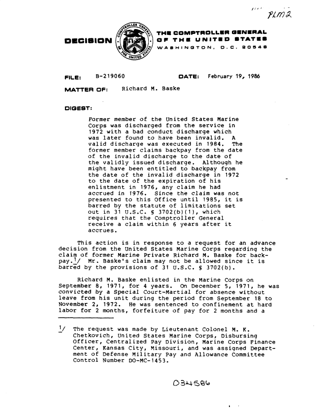 handle is hein.gao/gaobadmeo0001 and id is 1 raw text is: 



                          THE COMPTROLLER GENERAL
  OUCISION                OF THE UNITED        STATES
                        WASHINGTON, 0.C. 20548




  FILE:   B-219060              DATE: February 19, 1986

  MATTER OF:     Richard M. Baske


  DIGEST:

        Former member of the United States Marine
        Corps was discharged from the service in
        1972 with a bad conduct discharge which
        was later found to have been invalid. A
        valid discharge was executed in 1984. The
        former member claims backpay from the date
        of the invalid discharge to the date of
        the validly issued discharge. Although he
        might have been entitled to backpay from
        the date of the invalid discharge in 1972
        to the date of the expiration of his
        enlistment in 1976, any claim he had
        accrued in 1976. Since the claim was not
        presented to this Office until 1985, it is
        barred by the statute of limitations set
        out in 31 U.S.C. S 3702(b)(1), which
        requires that the Comptroller General
        receive a claim within 6 years after it
        accrues.

     This action is in response to a request for an advance
decision from the United States Marine Corps regarding the
claim of former Marine Private Richard M. Baske for back-
pay.-1/ Mr. Baske's claim may not be allowed since it is
barred by the provisions of 31 U.S.C. S 3702(b).

     Richard M. Baske enlisted in the Marine Corps on
September 8, 1971, for 4 years. On December 5, 1971, he was
convicted by a Special Court-Martial for absence without
leave from his unit during the period from September 18 to
November 2, 1972. He was sentenced to confinement at hard
labor for 2 months, forfeiture of pay for 2 months and a


1/  The request was made by Lieutenant Colonel M. K.
    Chetkovich, United States Marine Corps, Disbursing
    Officer, Centralized Pay Division, Marine Corps Finance
    Center, Kansas City, Missouri, and was assigned Depart-
    ment of Defense Military Pay and Allowance Committee
    Control Number DO-MC-1453.


5B'4S(a


