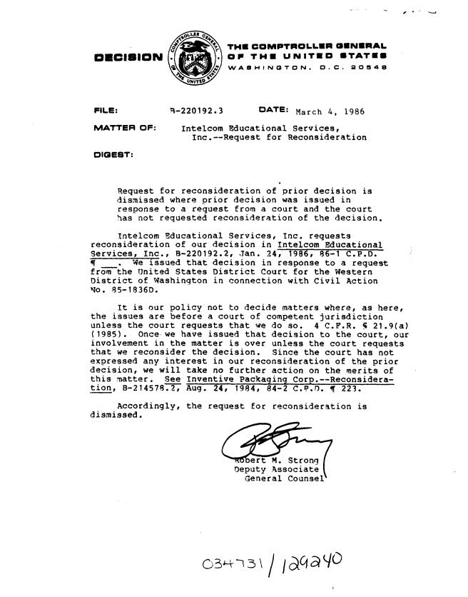 handle is hein.gao/gaobadmfc0001 and id is 1 raw text is: 



THE COMPTROLLER GENERAL
OP THE UNITED STATED
WASHINGTON. D. C. 20548



      DATE: March 4, 1986


Intelcom Educational Services,
  Inc.--Request for Reconsideration


DIGEST:



     Request for reconsideration of prior decision is
     dismissed where prior decision was issued in
     response to a request from a court and the court
     has not requested reconsideration of the decision.

     Intelcom Educational Services, Inc. requests
reconsideration of our decision in Intelcom Educational
Services, Inc., B-220192.2, Jan. 24, 1986, 86-1 C.P.D.
        We issued that decision in response to a request
from the United States District Court for the Western
District of Washington in connection with Civil Action
No. 85-1836D.

     It is our policy not to decide matters where, as here,
the issues are before a court of competent jurisdiction
unless the court requests that we do so. 4 C.F.R. 5 21.9(a)
(1985). Once-we have issued that decision to the court, our
involvement in the matter is over unless the court requests
that we reconsider the decision. Since the court has not
expressed any interest in our reconsideration of the prior
decision, we will take no further action on the merits of
this matter. See Inventive Packaging Corp.--Reconsidera-
tion, B-214578.2, Aug. 24, 1984, 84-2 C.P.D. Ir 223.

     Accordingly, the request for reconsideration is
dismissed.


ETbert M. Strong
Deputy Associatel
  General Counsel


OECISION


-   I'


FILE:


MATTER OF:


r-220192.3


o2)3,e -I_- \ / /oqa W0



