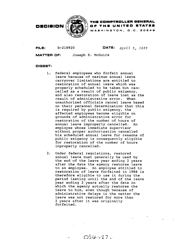 handle is hein.gao/gaobadmge0001 and id is 1 raw text is: 




                 C.'    THE COMPTROLLER GENERAL
OECISION                OF THE UNITED STATE8
                         WASHINGTON. 0. C. 20548




FILE:     B-218920            DATE: April 2, 1986

MATTER OF:       Joseph E. McGuire


DIGEST:

     1. Federal employees who forfeit annual
         leave because of maximum annual leave
         carryover limitations are entitled to
         restoration of annual leave which was
         properly scheduled to be taken but can-
         celled as a result of public exigency,
         and also restoration of leave lost as the
         result of administrative error. When
         unauthorized officials cancel leave based
         on their personal determination that this
         is required by public exigency, the
         affected employees become eligible on
         grounds of administrative error for
         restoration of the number of hours of
         annual leave improperly cancelled. An
         employee whose immediate supervisor
         without proper authorization cancelled
         his scheduled annual leave for reasons of
         public exigency is consequently eligible
         for restoration of the number of hours
         improperly cancelled.

     2. Under federal regulations, restored
         annual leave must generally be used by
         the end of the leave year ending 2 years
         after the date the agency restores leave
         to an employee. An employee entitled to
         restoration of leave forfeited in 1984 is
         therefore eligible to use it during the
         period lasting until the end of the leave
         year ending 2 years after the date on
         which the agency actually restores the
         leave to him, even though because of
         administrative delays in the matter the
         leave was not restored for more than
         2 years after it was originally
         forfeited.


