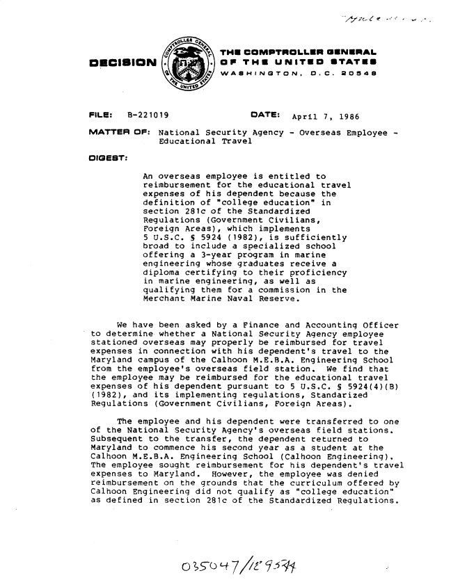 handle is hein.gao/gaobadmgl0001 and id is 1 raw text is: 




                         THE COMPTROLLER GENERAL
O   CISION             . OP THE UNITEO STATES
                 L: WASHINGTON, 0. C. 20548



FILE:  B-221019                DATE: April 7, 1986

MATTER OF: National Security Agency - Overseas Employee -
             Educational Travel

DIGEST:

          An overseas employee is entitled to
          reimbursement for the educational travel
          expenses of his dependent because the
          definition of college education in
          section 281c of the Standardized
          Regulations (Government Civilians,
          Foreign Areas), which implements
          5 U.S.C. S 5924 (1982), is sufficiently
          broad to include a specialized school
          offering a 3-year program in marine
          engineering whose graduates receive a
          diploma certifying to their proficiency
          in marine engineering, as well as
          qualifying them for a commission in the
          Merchant Marine Naval Reserve.


     We have been asked by a Finance and Accounting Officer
to determine whether a National Security Agency employee
stationed overseas may properly be reimbursed for travel
expenses in connection with his dependent's travel to the
Maryland campus of the Calhoon M.E.B.A. Engineering School
from the employee's overseas field station. We find that
the employee may be reimbursed for the educational travel
expenses of his dependent pursuant to 5 U.S.C. S 5924(4)(B)
(1982), and its implementing regulations, Standarized
Regulations (Government Civilians, Foreign Areas).

     The employee and his dependent were transferred to one
of the National Security Agency's overseas field stations.
Subsequent to the transfer, the dependent returned to
Maryland to commence his second year as a student at the
Calhoon M.E.B.A. Engineering School (Calhoon Engineering).
The employee sought reimbursement for his dependent's travel
expenses to Maryland. However, the employee was denied
reimbursement on the grounds that the curriculum offered by
Calhoon Engineering did not qualify as college education
as defined in section 281c of the Standardized Regulations.


