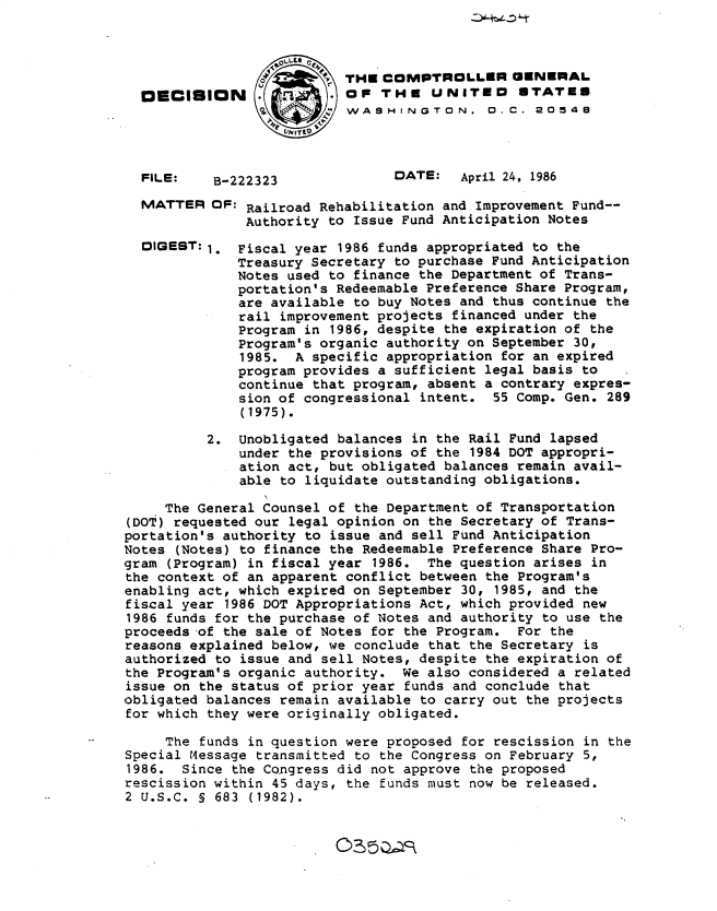 handle is hein.gao/gaobadmhf0001 and id is 1 raw text is: 










B-222323


THE COMPTROLLER GENERAL
OF THE UNITED STATES
WASHINGTON. 0. C. 20548



      DATE:   April 24, 1986


MATTER OF: Railroad Rehabilitation and Improvement Fund--
             Authority to Issue Fund Anticipation Notes


DIGEST: 1.


Fiscal year 1986 funds appropriated to the
Treasury Secretary to purchase Fund Anticipation
Notes used to finance the Department of Trans-
portation's Redeemable Preference Share Program,
are available to buy Notes and thus continue the
rail improvement projects financed under the
Program in 1986, despite the expiration of the
Program's organic authority on September 30,
1985. A specific appropriation for an expired
program provides a sufficient legal basis to
continue that program, absent a contrary expres-
sion of congressional intent. 55 Comp. Gen. 289
(1975).


          2. Unobligated balances in the Rail Fund lapsed
              under the provisions of the 1984 DOT appropri-
              ation act, but obligated balances remain avail-
              able to liquidate outstanding obligations.

     The General Counsel of the Department of Transportation
(DOT) requested our legal opinion on the Secretary of Trans-
portation's authority to issue and sell Fund Anticipation
Notes (Notes) to finance the Redeemable Preference Share Pro-
gram (Program) in fiscal year 1986. The question arises in
the context of an apparent conflict between the Program's
enabling act, which expired on September 30, 1985, and the
fiscal year 1986 DOT Appropriations Act, which provided new
1986 funds for the purchase of Notes and authority to use the
proceeds of the sale of Notes for the Program. For the
reasons explained below, we conclude that the Secretary is
authorized to issue and sell Notes, despite the expiration of
the Program's organic authority. We also considered a related
issue on the status of prior year funds and conclude that
obligated balances remain available to carry out the projects
for which they were originally obligated.

     The funds in question were proposed for rescission in the
Special M4essage transmitted to the Congress on February 5,
1986. Since the Congress did not approve the proposed
rescission within 45 days, the funds must now be released.
2 U.S.C. S 683 (1982).


©5)-s


OECISION


FILE:


