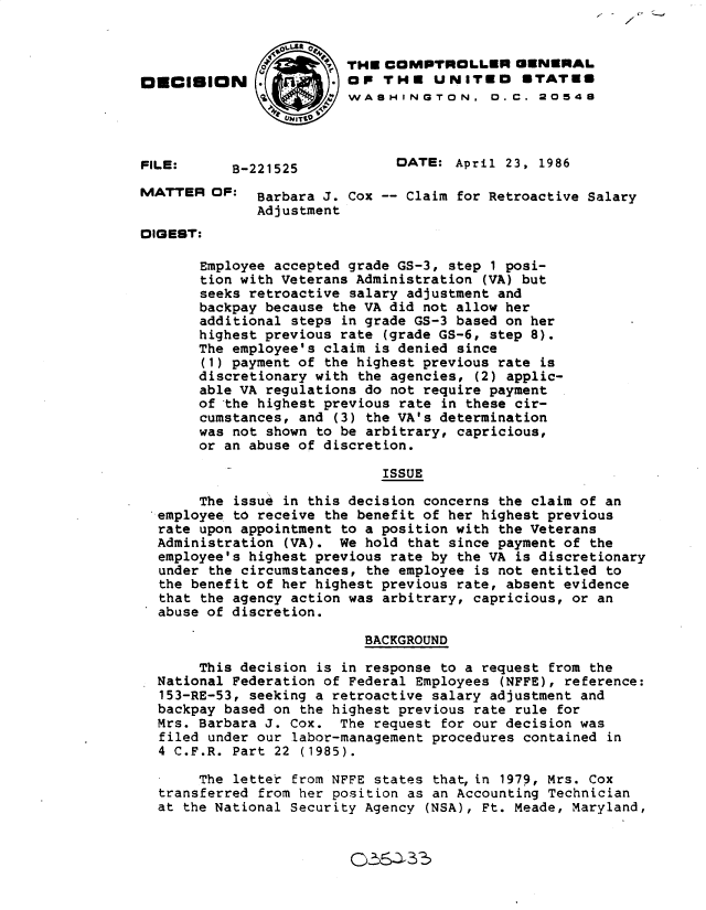 handle is hein.gao/gaobadmhg0001 and id is 1 raw text is: 


                         THE COMPTROLLER GENERAL
O   CISION               oP THE UNITEO STATES
                        'WASHINGTON. 0. C. 20548



FILE:      B-221525           DATE: April 23, 1986

MATTER OF: Barbara J. Cox -- Claim for Retroactive Salary
              Adjustment
DIGEST:

       Employee accepted grade GS-3, step 1 posi-
       tion with Veterans Administration (VA) but
       seeks retroactive salary adjustment and
       backpay because the VA did not allow her
       additional steps in grade GS-3 based on her
       highest previous rate (grade GS-6, step 8).
       The employee's claim is denied since
       (1) payment of the highest previous rate is
       discretionary with the agencies, (2) applic-
       able VA regulations do not require payment
       of the highest previous rate in these cir-
       cumstances, and (3) the VA's determination
       was not shown to be arbitrary, capricious,
       or an abuse of discretion.

                             ISSUE

       The issue in this decision concerns the claim of an
  employee to receive the benefit of her highest previous
  rate upon appointment to a position with the Veterans
  Administration (VA). We hold that since payment of the
  employee's highest previous rate by the VA is discretionary
  under the circumstances, the employee is not entitled to
  the benefit of her highest previous rate, absent evidence
  that the agency action was arbitrary, capricious, or an
  abuse of discretion.

                           BACKGROUND

       This decision is in response to a request from the
  National Federation of Federal Employees (NFFE), reference:
  153-RE-53, seeking a retroactive salary adjustment and
  backpay based on the highest previous rate rule for
  Mrs. Barbara J. Cox. The request for our decision was
  filed under our labor-management procedures contained in
  4 C.F.R. Part 22 (1985).

       The letter from NFFE states that, in 1979, Mrs. Cox
  transferred from her position as an Accounting Technician
  at the National Security Agency (NSA), Ft. Meade, Maryland,


O); 1A3_5


