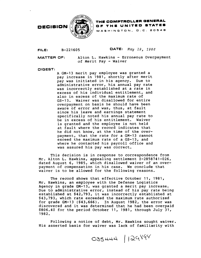 handle is hein.gao/gaobadmid0001 and id is 1 raw text is: 



                         THE COMPTROLLER GENERAL
[ECISION         1       OF THE UNITED       STATES
                 o       WASHINGTON,.0..C. 2054B




FILE:     B-221605             DATE: May 19, 1986

MATTER OF:       Alton L. Hawkins - Erroneous Overpayment
                 of Merit Pay - Waiver

DIGEST:
        A GM-13 merit pay employee was granted a
        pay increase in 1981, shortly after merit
        pay was initiated in his agency. Due to
        administrative error, his annual pay rate
        was incorrectly established at a rate in
        excess of his individual entitlement, and
        also in excess of the maximum rate of
        GS-13. Waiver was disallowed for entire
        overpayment on basis he should have been
        aware of error and was, thus, at fault
        since his leave and earnings statement
        specifically noted his annual pay rate to
        be in excess of his entitlement. Waiver
        is granted and the employee is not held
        at fault where the record indicates that
        he did not know, at the time of the over-
        payment, that the rate for a GM-13 cannot
        exceed the maximum rate of a GS-13, and
        where he contacted his payroll office and
        was assured his pay was correct.

     This decision is in response to correspondence from
 Mr. Alton L. Hawkins, appealing settlement Z-2858741-026,
 dated August 6, 1985, which disallowed waiver of an over-
 payment of compensation in his case. We conclude that
 waiver is to be allowed for the following reasons.

     The record shows that effective October 11, 1981,
 Mr. Hawkins, an employee with the Defense Logistics
 Agency in grade GM-13, was granted a merit pay increase.
 Due to administrative error, instead of his pay rate being
 established at $42,793, it was incorrectly established at
 $43,793, which rate exceeded the maximum rate authorized
 for grade GM-13 ($43,666). In August 1982, the error was
 discovered and it was determined that he had been overpaid
 $806.40 for the period October 11, 1981, through July 31,
 1982.

     Following a notice of debt, Mr. Hawkins sought waiver.
 His asserted basis for waiver was lack of familiarity with


