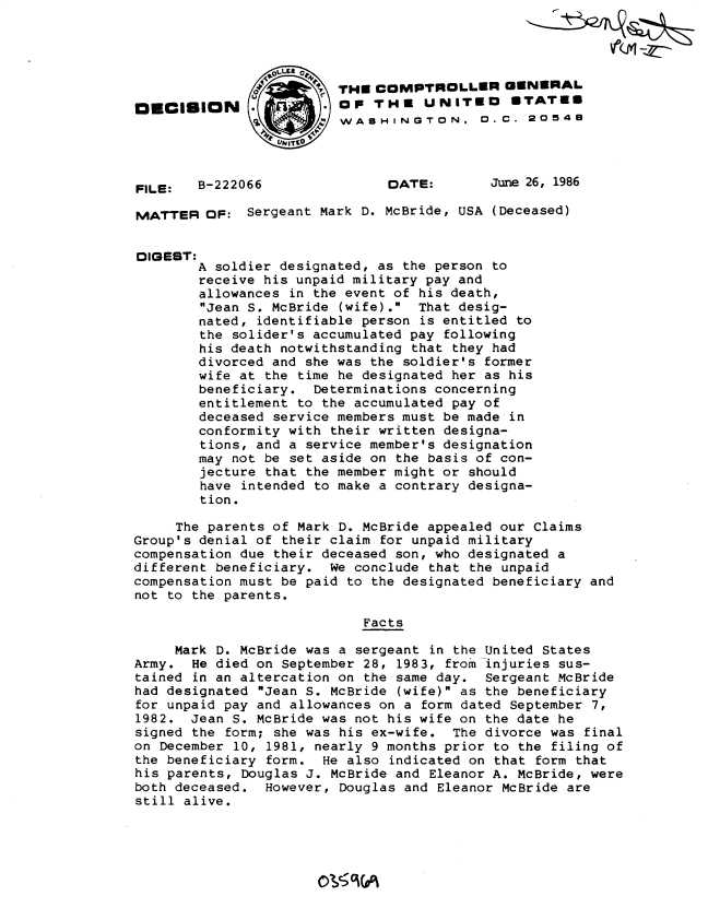 handle is hein.gao/gaobadmjj0001 and id is 1 raw text is: 




                         THE COMPTROLLER GENERAL
ONCISION.                OF THE UNITED        STATEE
                         WASHINGTON. 0. C. 20548




FILE:   B-222066               DATE:       June 26, 1986

MATTER OF: Sergeant Mark D. McBride, USA (Deceased)


DIGEST:
        A soldier designated, as the person to
        receive his unpaid military pay and
        allowances in the event of his death,
        Jean S. McBride (wife). That desig-
        nated, identifiable person is entitled to
        the solider's accumulated pay following
        his death notwithstanding that they had
        divorced and she was the soldier's former
        wife at the time he designated her as his
        beneficiary. Determinations concerning
        entitlement to the accumulated pay of
        deceased service members must be made in
        conformity with their written designa-
        tions, and a service member's designation
        may not be set aside on the basis of con-
        jecture that the member might or should
        have intended to make a contrary designa-
        tion.

     The parents of Mark D. McBride appealed our Claims
Group's denial of their claim for unpaid military
compensation due their deceased son, who designated a
different beneficiary. We conclude that the unpaid
compensation must be paid to the designated beneficiary and
not to the parents.

                            Facts

     Mark D. McBride was a sergeant in the United States
Army. He died on September 28, 1983, from injuries sus-
tained in an altercation on the same day. Sergeant McBride
had designated Jean S. McBride (wife) as the beneficiary
for unpaid pay and allowances on a form dated September 7,
1982. Jean S. McBride was not his wife on the date he
signed the form; she was his ex-wife. The divorce was final
on December 10, 1981, nearly 9 months prior to the filing of
the beneficiary form. He also indicated on that form that
his parents, Douglas J. McBride and Eleanor A. McBride, were
both deceased. However, Douglas and Eleanor McBride are
still alive.


0ISS 0C (A



