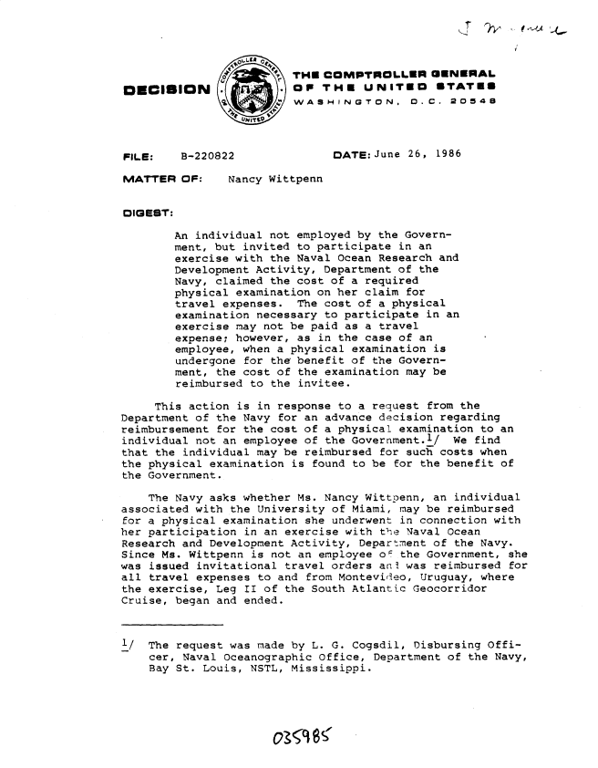 handle is hein.gao/gaobadmjn0001 and id is 1 raw text is: 




                         THE COMPTROLLER GENERAL
DECISION      .        . OP THE UNiTEO STATES
                         WSHINGTON. D.C. 20549




FILE:    B-220822              DATE: June 26, 1986

MATTER OF:     Nancy Wittpenn


DIGEST:

        An individual not employed by the Govern-
        ment, but invited to participate in an
        exercise with the Naval Ocean Research and
        Development Activity, Department of the
        Navy, claimed the cost of a required
        physical examination on her claim for
        travel expenses. The cost of a physical
        examination necessary to participate in an
        exercise may not be paid as a travel
        expense; however, as in the case of an
        employee, when a physical examination is
        undergone for the benefit of the Govern-
        ment, the cost of the examination may be
        reimbursed to the invitee.

     This action is in response to a request from the
Department of the Navy for an advance decision regarding
reimbursement for the cost of a physical examination to an
individual not an employee of the Government.l/ We find
that the individual may be reimbursed for such costs when
the physical examination is found to be for the benefit of
the Government.

    The Navy asks whether Ms. Nancy Wittpenn, an individual
associated with the University of Miami, may be reimbursed
for a physical examination she underwent in connection with
her participation in an exercise with tlie Naval Ocean
Research and Development Activity, Department of the Navy.
Since Ms. Wittpenn is not an employee oF the Government, she
was issued invitational travel orders ani was reimbursed for
all travel expenses to and from Montevidleo, Uruguay, where
the exercise, Leg II of the South Atlantic Geocorridor
Cruise, began and ended.



l/ The request was made by L. G. Cogsdil, Disbursing Offi-
    cer, Naval Oceanographic Office, Department of the Navy,
    Bay St. Louis, NSTL, Mississippi.





                        o~sc~S


