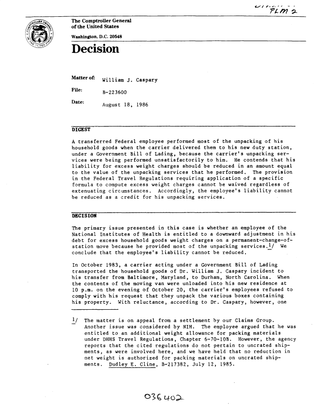 handle is hein.gao/gaobadmks0001 and id is 1 raw text is: 
The Comptroller General
of the Umted States

Washington, D.C. 20548
Decision




Matterof. William J. Caspary

File:     B-223600

Date:     August 18, 1986



DIGEST

A transferred Federal employee performed most of the unpacking of his
household goods when the carrier delivered them to his new duty station,
under a Government Bill of Lading, because the carrier's unpacking ser-
vices were being performed unsatisfactorily to him. He contends that his
liability for excess weight charges should be reduced in an amount equal
to the value of the unpacking services that he performed. The provision
in the Federal Travel Regulations requiring application of a specific
formula to compute excess weight charges cannot be waived regardless of
extenuating circumstances. Accordingly, the employee's liability cannot
be reduced as a credit for his unpacking services.


DECISION

The primary issue presented in this case is whether an employee of the
National Institutes of Health is entitled to a downward adjustment in his
debt for excess household goods weight charges on a permanent-change-of-
station move because he provided most of the unpacking services.1/ We
conclude that the employee's liability cannot be reduced.

In October 1983, a carrier acting under a Government Bill of Lading
transported the household goods of Dr. William J. Caspary incident to
his transfer from Baltimore, Maryland, to Durham, North Carolina. When
the contents of the moving van were unloaded into his new residence at
10 p.m. on the evening of October 20, the carrier's employees refused to
comply with his request that they unpack the various boxes containing
his property. With reluctance, according to Dr. Caspary, however, one


I/ The matter is on appeal from a settlement by our Claims Group.
    Another issue was considered by NIH. The employee argued that he was
    entitled to an additional weight allowance for packing materials
    under DHHS Travel Regulations, Chapter 6-70-lOB. However, the agency
    reports that the cited regulations do not pertain to uncrated ship-
    ments, as were involved here, and we have held that no reduction in
    net weight is authorized for packing materials on uncrated ship-
    ments. Dudley E. Cline, B-217382, July 12, 1985.


03C L4oa


