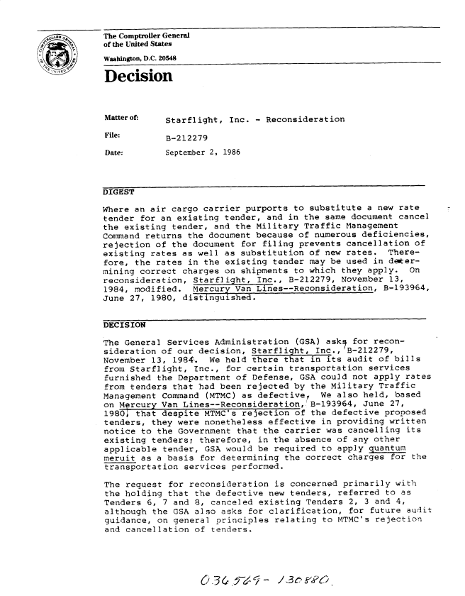 handle is hein.gao/gaobadmlh0001 and id is 1 raw text is: 


The Comptroler General
of the United States
Washington, D.C. 20548

Decision



Matterof-   Starflight, Inc. - Reconsideration

File:       B-212279

Date:       September 2, 1986



DIGEST

Where an air cargo carrier purports to substitute a new rate
tender for an existing tender, and in the same document cancel
the existing tender, and the Military Traffic Management
Command returns the document because of numerous deficiencies,
rejection of the document for filing prevents cancellation of
existing rates as well as substitution of new rates. There-
fore, the rates in the existing tender may be used in deter-
mining correct charges on shipments to which they apply. On
reconsideration, Starflight, Inc., B-212279, November 13,
1984, modified. Mercury Van Lines--Reconsideration, B-193964,
June 27, 1980, distinguished.


DECISION

The General Services Administration (GSA) askq for recon-
sideration of our decision, Starflight, Inc.,'B-212279,
November 13, 1984. We held there that in its audit of bills
from Starflight, Inc., for certain transportation services
furnished the Department of Defense, GSA could not apply rates
from tenders that had been rejected by the Military Traffic
Management Command (MTMC) as defectiver We also held, based
on M~rcury Van Lines--Reconsideration, B-193964, June 27,
1980; that despite MTMC's rejection of the defective proposed
tenders, they were nonetheless effective in providing written
notice to the Government that the carrier was cancelling its
existing tenders; therefore, in the absence of any other
applicable tender, GSA would be required to apply quantum
meruit as a basis for determining the correct charges for the
transportation services performed.

The request for reconsideration is concerned primarily with
the holding that the defective new tenders, referred to as
Tenders 6, 7 and 8, canceled existing Tenders 2, 3 and 4,
although the GSA also asks for clarification, for future audit
guidance, on general principles relating to MTMC's rejection
and cancellation of tenders.


O3&.13 L- /e5k6


