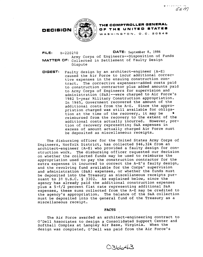 handle is hein.gao/gaobadmlo0001 and id is 1 raw text is: 






DECISION


THE COMPTROLLER GENERAL
OF THE UNITEO STATED
WASHINGTON.  0.C. 20548


FILE:   B-220210               DATE: September 8, 1986
             Army Corps of Engineers--Disposition of Funds
MATTER OF: Collected in Settlement of Faulty Design
             Dispute


Faulty design by an architect-engineer (A-E)
caused the Air Force to incur additional correc-
tive expenses in the ensuing construction con-
tract. The corrective expenses--added costs paid
to construction contractor plus added amounts paid
to Army Corps of Engineers for supervision and
administration (S&A)--were charged to Air Force's
1982 5-year Military Construction appropriation.
In 1985, Government recovered the amount of the
additional costs from the A-E. Since the appro-
priation charged was still available for obliga-
tion at the time of the recovery, it may be    0
reimbursed from the recovery to the extent of the
additional costs actually incurred. However, por-
tion of recovery representing S&A expenses in
excess of amount actually charged Air Force must
be deposited as miscellaneous receipts.


    The disbursing officer for the United States Army Corps of
Engineers, Norfolk District, has collected $46,324 from an
architect-engineer (A-E) who provided a faulty design for con-
struction work. The disbursing officer requested our decision
on whether the collected funds may be used to reimburse the
appropriation used to pay the construction contractor for the
extra expenses it incurred to correct the A-E's faulty design,
and the revolving fund available for the Corps' supervision
and administration (S&A) expenses, or whether the funds must
be deposited into the Treasury as miscellaneous receipts pur-
suant to 31 U.S.C. § 3302. As explained below, since the
agency has already paid the additional construction expenses
plus a 5-1/2 percent flat rate representing additional S&A
expenses, these sums collected from the A-E may be credited to
the agency's appropriation. The balance of the S&A collection
must be deposited into the general fund of the Treasury as a
miscellaneous receipt.

                             FACTS

    The Air Force awarded an architect-engineering contract to
O'Dell Associates to design a Consolidated Support Center and
Softball Complex at Langley Air Base, Virginia. When the
design was completed, O'Dell was paid from the Air Force's


DIGEST:


66


