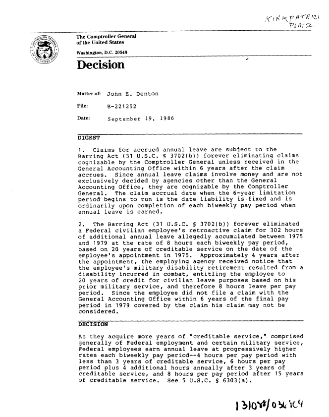 handle is hein.gao/gaobadmlv0001 and id is 1 raw text is: 

                                                                    rn    l ei


         The Comptroller General
         of the United States
         Washington, D.C. 20548
Decision




         Matterof: John E. Denton

         File:   B-221252

         Date:    September 19, 1986


         DIGEST

         1. Claims for accrued annual leave are subject to the
         Barring Act (31 U.S.C. 5 3702(b)) forever eliminating claims
         cognizable by the Comptroller General unless received in the
         General Accounting Office within 6 years after the claim
         accrues. Since annual leave claims involve money and are not
         exclusively decided by agencies other than the General
         Accounting Office, they are cognizable by the Comptroller
         General. The claim accrual date when the 6-year limitation
         period begins to run is the date liability is-fixed and is
         ordinarily upon completion of each biweekly pay period when
         annual leave is earned.

         2. The Barring Act (31 U.S.C. § 3702(b)) forever eliminated
         a Federal civilian employee's retroactive claim for 302 hours
         of additional annual leave allegedly accumulated between 1975
         and 1979 at the rate of 8 hours each biweekly pay period,
         based on 20 years of creditable service on the date of the
         employee's appointment in 1975. Approximately 4 years after
         the appointment, the employing agency received notice that
         the employee's military disability retirement resulted from a
         disability incurred in combat, entitling the employee to
         20 years of credit for civilian leave purposes based on his
         prior military service, and therefore 8 hours leave per pay
         period. Since the employee did not file a claim with the
         General Accounting Office within 6 years of the final pay
         period in 1979 covered by the claim his claim may not be
         considered.

         DECISION

         As they acquire more years of creditable service, comprised
         generally of Federal employment and certain military service,
         Federal employees earn annual leave at progressively higher
         rates each biweekly pay period--4 hours per pay period with
         less than 3 years of creditable service, 6 hours per pay
         period plus 4 additional hours annually after 3 years of
         creditable service, and 8 hours per pay period after 15 years
         of creditable service. See 5 U.S.C. S 6303(a).


