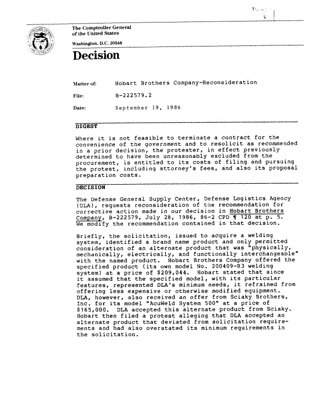 handle is hein.gao/gaobadmlz0001 and id is 1 raw text is: 


The Comptroller General
of the United States
Washington, D.C. 20548

Decision



Matterof.   Hobart Brothers Company-Reconsideration

File:       B-222579.2

Date:       September 19, 1986


DIGEST

Where it is not feasible to terminate a contract for the
convenience of the government and to resolicit as recommended
in a prior decision, the protester, in effect previously
determined to have been unreasonably excluded from the
procurement, is entitled to its costs of filing and pursuing
the protest, including attorney's fees, and also its proposal
preparation costs.

DECISION

The Defense General Supply Center, Defense Logistics Agency
(DLA), requests reconsideration of the recommendation for
corrective action made in our decision in Hobart Brothers
Company, B-222579, July 28, 1986, 86-2 CPD     120 at p. 5.
We modify the recommendation contained in that decision.

Briefly, the solicitation, issued to acquire a welding
system, identified a brand name product and only permitted
consideration of an alternate product that was physically,
mechanically, electrically, and functionally interchangeable
with the named product. Hobart Brothers Company offered the
specified product (its own model No. 200409-R3 welding
system) at a price of $209,044. Hobart stated that since
it assumed that the specified model, with its particular
features, represented DLA's minimum needs, it refrained from
offering less expensive or otherwise modified equipment.
DLA, however, also received an offer from Sciaky Brothers,
Inc. for its model AcuWeld System 500 at a price of
$165,000. DLA accepted this alternate product from Sciaky.
Hobart then filed a protest alleging that DLA accepted an
alternate product that deviated from solicitation require-
ments and had also overstated its minimum requirements in
the solicitation.


