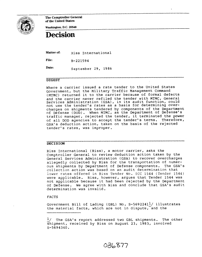 handle is hein.gao/gaobadmmi0001 and id is 1 raw text is: 



LThe Comptroller General
          of the United States
          Washington, D.C. 20548
          Decision




          Matter of-  Riss International

          File:       B-221594

          Date:       September 29, 1986


          DIGEST

          Where a carrier issued a rate tender to the United States
          Government, but the Military Traffic Management Command
          (MTMC) returned it to the carrier because of formal defects
          and the carrier never refiled the tender with MTMC, General
          Services Administration (GSA), in its audit function, could
          not use the tender's rates as a basis for determining over-
          charges on shipments tendered by components of the Department
          of Defense (DOD). When MTMC, as the Department of Defense's
          traffic manager, rejected the tender, it terminated the power
          of all DOD agencies to accept the tender's terms. Therefore,
          GSA's deduction action, taken on the basis of the rejected
          tender's rates, was improper.



          DECISION

          Riss International (Riss), a motor carrier, asks the
          Comptroller General to review deduction action taken by the
          General Services Administration (GSA) to recover overcharges
          allegedly collected by Riss for the transportation of numer-
          ous shipments by Department of Defense components. The GSA's
          collection action was based on an audit determination that
          lower rates offered in Riss Tender No. ICC 1544 (Tender 1544)
          were applicable. Riss, however, argues that Tender 1544 was
          not applicable because it had been rejected by the Department
          of Defense. We agree with Riss and conclude that GSA's audit
          determination was invalid.

          FACTS

          Government Bill of Lading (GBL) No. S-56922411/ illustrates
          the material facts, which are not in dispute, and the


          l/ The GSA's report addressed two GBL shipments. The other
          shipment, received by Riss on August 23, 1983, involved
          S-5694340.




                                    03(os77


