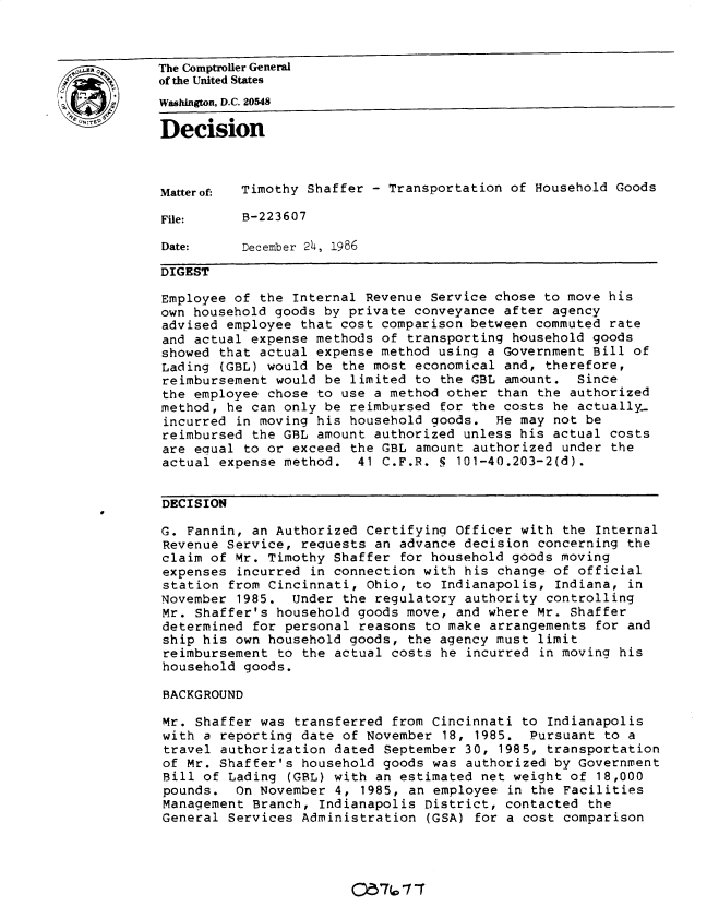 handle is hein.gao/gaobadmon0001 and id is 1 raw text is: 



LoSz       The Comptroller General
            of the United States
            Washington, D.C. 20548
            Decision




            Matterof- Timothy Shaffer - Transportation of Household Goods

            File:     B-223607

            Date:     December 24, 1986

            DIGEST

            Employee of the Internal Revenue Service chose to move his
            own household goods by private conveyance after agency
            advised employee that cost comparison between commuted rate
            and actual expense methods of transporting household goods
            showed that actual expense method using a Government Bill of
            Lading (GBL) would be the most economical and, therefore,
            reimbursement would be limited to the GBL amount. Since
            the employee chose to use a method other than the authorized
            method, he can only be reimbursed for the costs he actually.
            incurred in moving his household goods. He may not be
            reimbursed the GBL amount authorized unless his actual costs
            are eoual to or exceed the GBL amount authorized under the
            actual expense method. 41 C.F.R. S 101-40.203-2(d).


            DECISION

            G. Fannin, an Authorized Certifying Officer with the Internal
            Revenue Service, retuests an advance decision concerning the
            claim of Mr. Timothy Shaffer for household goods moving
            expenses incurred in connection with his change of official
            station from Cincinnati, Ohio, to Indianapolis, Indiana, in
            November 1985. Under the regulatory authority controlling
            Mr. Shaffer's household goods move, and where Mr. Shaffer
            determined for personal reasons to make arrangements for and
            ship his own household goods, the agency must limit
            reimbursement to the actual costs he incurred in moving his
            household goods.

            BACKGROUND

            Mr. Shaffer was transferred from Cincinnati to Indianapolis
            with a reporting date of November 18, 1985. Pursuant to a
            travel authorization dated September 30, 1985, transportation
            of Mr. Shaffer's household goods was authorized by Government
            Bill of Lading (GBL) with an estimated net weight of 18,000
            pounds. On November 4, 1985, an employee in the Facilities
            Management Branch, Indianapolis District, contacted the
            General Services Administration (GSA) for a cost comparison


) 7 711


