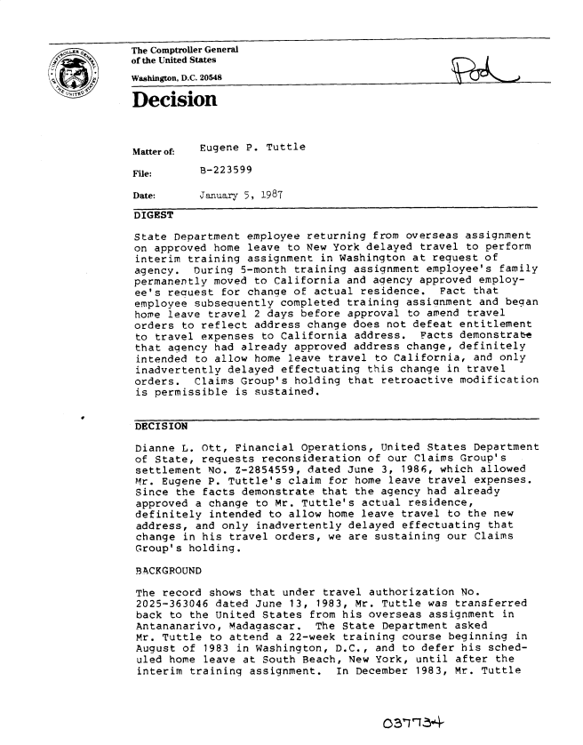 handle is hein.gao/gaobadmos0001 and id is 1 raw text is: 


LR         The Comptroller General
           of the United States
           Washington, D.C. 20548
           Decision




           Matterof-  Eugene P. Tuttle

           File:      B-223599

           Date:      Januarry 5, 1987

           DIGEST

           State Department employee returning from overseas assignment
           on approved home leave to New York delayed travel to perform
           interim training assignment in Washington at request of
           agency. Ouring 5-month training assignment employee's family
           permanently moved to California and agency approved employ-
           ee's recuest for chanqe of actual residence. Fact that
           employee subsequently completed training assignment and began
           home leave travel 2 days before approval to amend travel
           orders to reflect address change does not defeat entitlement
           to travel expenses to California address. Facts demonstrate
           that agency had already approved address change, definitely
           intended to allow home leave travel to California, and only
           inadvertently delayed effectuating this change in travel
           orders. Claims Group's holding that retroactive modification
           is permissible is sustained.


           DECISION

           Dianne L. Ott, Financial Operations, United States Department
           of State, requests reconsideration of our Claims Group's
           settlement No. Z-2854559, dated June 3, 1986, which allowed
           Mr. Eugene P. Tuttle's claim for home leave travel expenses.
           Since the facts demonstrate that the agency had already
           approved a change to Mr. Tuttle's actual residence,
           definitely intended to allow home leave travel to the new
           address, and only inadvertently delayed effectuating that
           change in his travel orders, we are sustaining our Claims
           Group's holding.

           BACKGROUND

           The record shows that under travel authorization No.
           2025-363046 dated June 13, 1983, Mr. Tuttle was transferred
           back to the United States from his overseas assignment in
           Antananarivo, Madagascar. The State Department asked
           Mr. Tuttle to attend a 22-week training course beginning in
           August of 1983 in Washington, D.C., and to defer his sched-
           uled home leave at South Beach, New York, until after the
           interim training assignment. In December 1983, Mr. Tuttle


