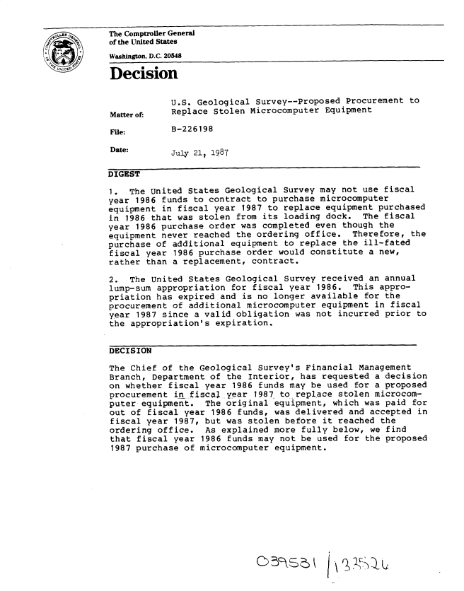 handle is hein.gao/gaobadmtv0001 and id is 1 raw text is: 


The Comptroller General
of the United States
Wahington, D.C. 20548

Decision


            U.S. Geological Survey--Proposed Procurement to
Matterof-   Replace Stolen Microcomputer Equipment

File:       B-226198

Date:       July 21 1987

DIGEST

1. The United States Geological Survey may not use fiscal
year 1986 funds to contract to purchase microcomputer
equipment in fiscal year 1987 to replace equipment purchased
in 1986 that was stolen from its loading dock. The fiscal
year 1986 purchase order was completed even though the
equipment never reached the ordering office. Therefore, the
purchase of additional equipment to replace the ill-fated
fiscal year 1986 purchase order would constitute a new,
rather than a replacement, contract.

2. The United States Geological Survey received an annual
lump-sum appropriation for fiscal year 1986. This appro-
priation has expired and is no longer available for the
procurement of additional microcomputer equipment in fiscal
year 1987 since a valid obligation was not incurred prior to
the appropriation's expiration.


DECISION

The Chief of the Geological Survey's Financial Management
Branch, Department of the Interior, has requested a decision
on whether fiscal year 1986 funds may be used for a proposed
procurement in fjsca4 year 1987 to replace stolen microcom-
puter equipment. The original equipment, which was paid for
out of fiscal year 1986 funds, was delivered and accepted in
fiscal year 1987, but was stolen before it reached the
ordering office. As explained more fully below, we find
that fiscal year 1986 funds may not be used for the proposed
1987 purchase of microcomputer equipment.












                            C)5,:k


