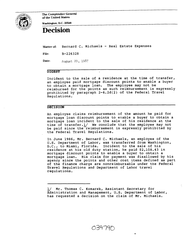 handle is hein.gao/gaobadmum0001 and id is 1 raw text is: 


The Comptroller General
of the United States

Washington, D.C. 20548
Decision




Matterof  Bernard C. Michaels - Real Estate Expenses

File:     B-226328

Date:    August 20, 1987


  DIGEST

  Incident to the sale of a residence at the time of transfer,
  an employee paid mortgage discount points to enable a buyer
  to obtain a mortgage loan. The employee may not be
  reimbursed for the points as such reimbursement is expressly
  prohibited by paragraph 2-6.2d(2) of the Federal Travel
  Regulations.


  DECISION

  An employee claims reimbursement of the amount he paid for
  mortgage loan discount points to enable a buyer to obtain a
  mortgage loan incident to the sale of his residence at the
  time of transfer.l/ We conclude that the employee may not
  be paid since the reimbursement is expressly prohibited by
  the Federal Travel Regulations.

  In June 1986, Mr. Bernard C. Michaels, an employee of the
  U.S. Department of Labor, was transferred from Washington,
  D.C., to Miami, Florida. Incident to the sale of his
  residence at his old duty station, he paid $2,108.43 in
  mortgage discount points to enable a buyer to obtain a
  mortgage loan. His claim for payment was disallowed by his
  agency since the points and other cost items defined as part
  of the finance charge are nonreimbursable under the Federal
  Travel Regulations and Department of Labor travel
  regulations.




  l/   Mr. Thomas C. Komarek, Assistant Secretary for
  Administration and Management, U.S. Department of Labor,
  has requested a decision on the claim of Mr. Michaels.







                        o3qr7 D


