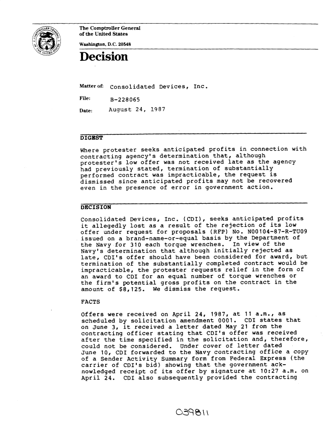 handle is hein.gao/gaobadmus0001 and id is 1 raw text is: 


The Comptroller General
of the United States
Washington, D.C. 20548

Decision



Matterof: Consolidated Devices, Inc.

File:   B-228065

Date:   August 24, 1987



DIGEST

Where protester seeks anticipated profits in connection with
contracting agency's determination that, although
protester's low offer was not received late as the agency
had previously stated, termination of substantially
performed contract was impracticable, the request is
dismissed since anticipated profits may not be recovered
even in the presence of error in government action.


DECISION

Consolidated Devices, Inc. (CDI), seeks anticipated profits
it allegedly lost as a result of the rejection of its low
offer under request for proposals (RFP) No. N00104-87-R-TU09
issued on a brand-name-or-equal basis by the Department of
the Navy for 310 each torque wrenches. In view of the
Navy's determination that although initially rejected as
late, CDI's offer should have been considered for award, but
termination of the substantially completed contract would be
impracticable, the protester requests relief in the form of
an award to CDI for an equal number of torque wrenches or
the firm's potential gross profits on the contract in the
amount of $8,125. We dismiss the request.

FACTS

Offers were received on April 24, 1987, at 11 a.m., as
scheduled by solicitation amendment 0001. CDI states that
on June 3, it received a letter dated May 21 from the
contracting officer stating that CDI's offer was received
after the time specified in the solicitation and, therefore,
could not be considered. Under cover of letter dated
June 10, CDI forwarded to the Navy contracting office a copy
of a Sender Activity Summary form from Federal Express (the
carrier of CDI's bid) showing that the government ack-
nowledged receipt of its offer by signature at 10:27 a.m. on
April 24. CDI also subsequently provided the contracting



