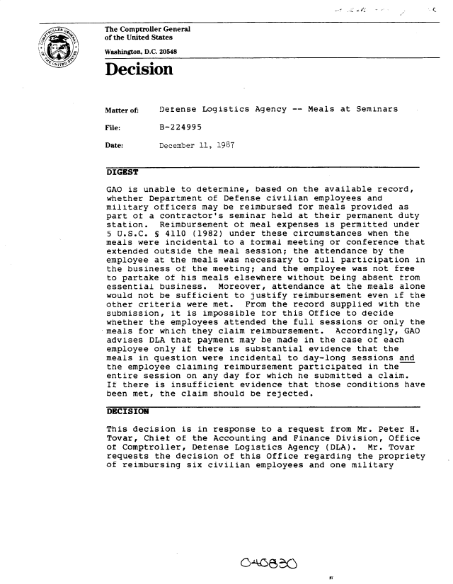 handle is hein.gao/gaobadmya0001 and id is 1 raw text is: 

OThe Comptroller General
           of the United States
           Washington, D.C. 20548
           Decision




           Matterof  Detense Logistics Agency -- Meals at Seminars

           File:     B-224995

           Date:     December 11, 1987


           DIGEST

           GAO is unable to determine, based on the available record,
           whether Department of Defense civilian employees and
           military officers may be reimbursed for meals provided as
           part ot a contractor's seminar held at their permanent duty
           station. Reimbursement ot meal expenses is permitted under
           5 U.S.C. § 4110 (1982) under these circumstances when the
           meals were incidental to a tormal meeting or conference that
           extended outside the meal session; the attendance by the
           employee at the meals was necessary to full participation in
           the business of the meeting; and the employee was not free
           to partake of his meals elsewhere without being absent from
           essential business. Moreover, attendance at the meals alone
           would not be sufficient to justify reimbursement even if the
           other criteria were met. From the record supplied with the
           submission, it is impossible tor this Office to decide
           whether the employees attended the full sessions or only the
           meals for which they claim reimbursement. Accordingly, GAO
           advises DLA that payment may be made in the case of each
           employee only if there is substantial evidence that the
           meals in question were incidental to day-long sessions and
           the employee claiming reimbursement participated in the
           entire session on any day for which he submitted a claim.
           It there is insufficient evidence that those conditions have
           been met, the claim should be rejected.

           DECISION

           This decision is in response to a request from Mr. Peter H.
           Tovar, Chief of the Accounting and Finance Division, Office
           ot Comptroller, Defense Logistics Agency (DLA). Mr. Tovar
           requests the decision of this Office regarding the propriety
           of reimbursing six civilian employees and one military


