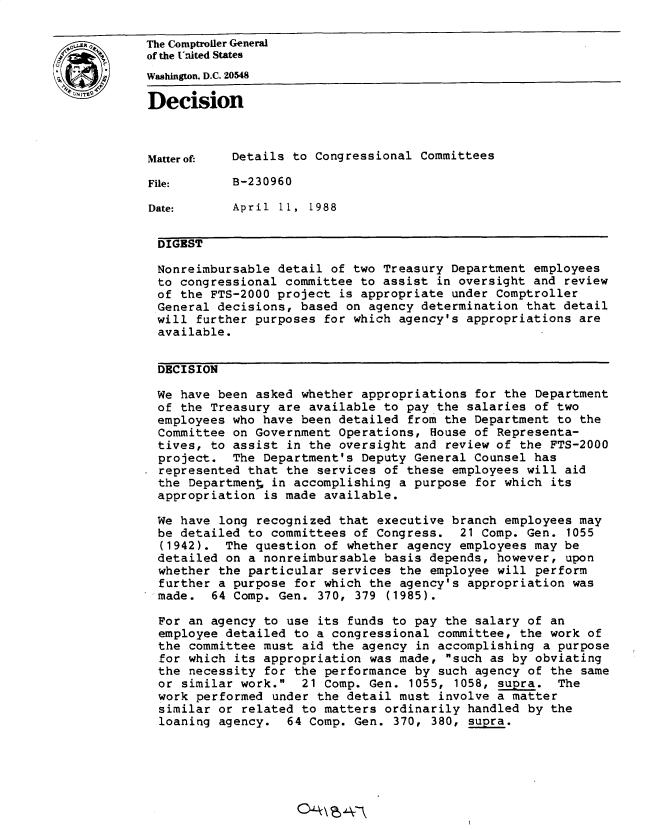 handle is hein.gao/gaobadnbj0001 and id is 1 raw text is: 

0The Comptroller General
           of the United States
1  JWashington, D.C. 20548
           Decision




           Matterof:  Details to Congressional Committees

           File:      B-230960

           Date:      April 11, 1988


           DIGEST

           Nonreimbursable detail of two Treasury Department employees
           to congressional committee to assist in oversight and review
           of the FTS-2000 project is appropriate under Comptroller
           General decisions, based on agency determination that detail
           will further purposes for which agency's appropriations are
           available.


           DECISION

           We have been asked whether appropriations for the Department
           of the Treasury are available to pay the salaries of two
           employees who have been detailed from the Department to the
           Committee on Government Operations, House of Representa-
           tives, to assist in the oversight and review of the FTS-2000
           project. The Department's Deputy General Counsel has
           represented that the services of these employees will aid
           the Department in accomplishing a purpose for which its
           appropriation is made available.

           We have long recognized that executive branch employees may
           be detailed to committees of Congress. 21 Comp. Gen. 1055
             (1942). The question of whether agency employees may be
             detailed on a nonreimbursable basis depends, however, upon
             whether the particular services the employee will perform
             further a purpose for which the agency's appropriation was
             made. 64 Comp. Gen. 370, 379 (1985).

             For an agency to use its funds to pay the salary of an
             employee detailed to a congressional committee, the work of
             the committee must aid the agency in accomplishing a purpose
             for which its appropriation was made, such as by obviating
             the necessity for the performance by such agency of the same
             or similar work. 21 Comp. Gen. 1055, 1058, supra. The
             work performed under the detail must involve a matter
             similar or related to matters ordinarily handled by the
             loaning agency. 64 Comp. Gen. 370, 380, supra.


