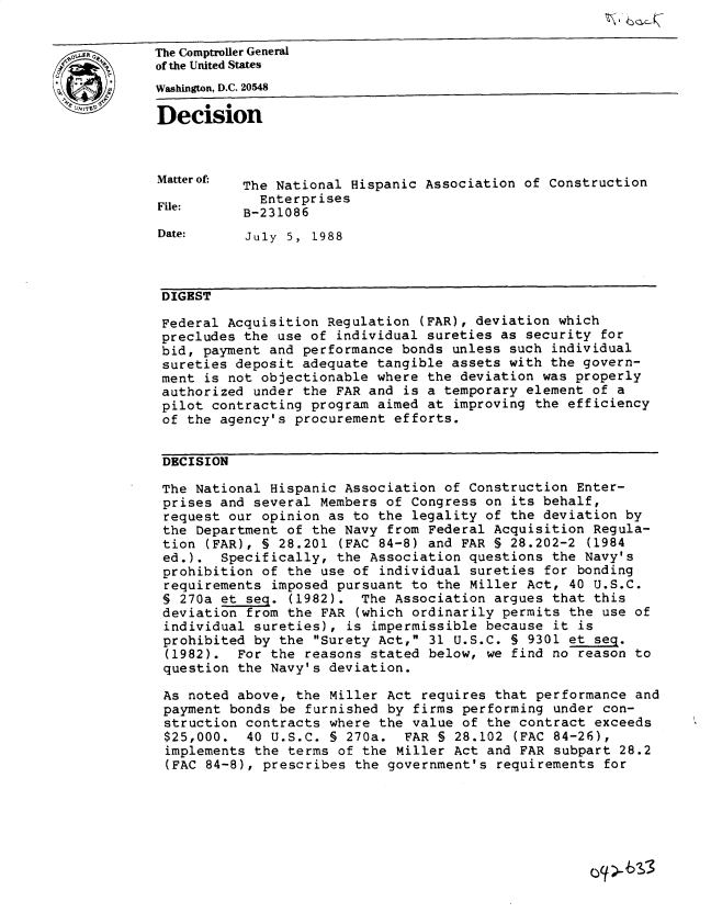 handle is hein.gao/gaobadndl0001 and id is 1 raw text is: 

The Comptroller General
of the United States
Wahington, D.C. 20548

Decision



Matter of- The National Hispanic Association of Construction

File:        Enterprises
           B-231086
Date:      July 5, 1988



DIGEST

Federal Acquisition Regulation (FAR), deviation which
precludes the use of individual sureties as security for
bid, payment and performance bonds unless such individual
sureties deposit adequate tangible assets with the govern-
ment is not objectionable where the deviation was properly
authorized under the FAR and is a temporary element of a
pilot contracting program aimed at improving the efficiency
of the agency's procurement efforts.


DECISION

The National Hispanic Association of Construction Enter-
prises and several Members of Congress on its behalf,
request our opinion as to the legality of the deviation by
the Department of the Navy from Federal Acquisition Regula-
tion (FAR), § 28.201 (FAC 84-8) and FAR § 28.202-2 (1984
ed.). Specifically, the Association questions the Navy's
prohibition of the use of individual sureties for bonding
requirements imposed pursuant to the Miller Act, 40 U.S.C.
§ 270a et seq. (1982). The Association argues that this
deviation from the FAR (which ordinarily permits the use of
individual sureties), is impermissible because it is
prohibited by the Surety Act, 31 U.S.C. § 9301 et seq.
(1982). For the reasons stated below, we find no reason to
question the Navy's deviation.

As noted above, the Miller Act requires that performance and
payment bonds be furnished by firms performing under con-
struction contracts where the value of the contract exceeds
$25,000. 40 U.S.C. § 270a. FAR § 28.102 (FAC 84-26),
implements the terms of the Miller Act and FAR subpart 28.2
(FAC 84-8), prescribes the government's requirements for


