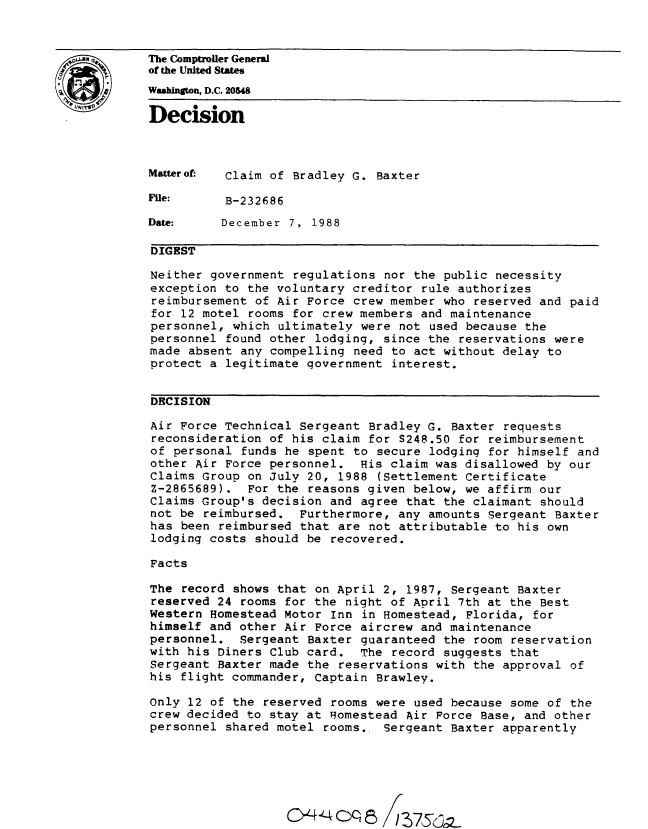 handle is hein.gao/gaobadnhy0001 and id is 1 raw text is: 


The Comptroller General
of the United States
Whington, D.C. 20548
Decision




Matterof. Claim of Bradley G. Baxter

File:     B-232686

Date:     December 7, 1988

DIGEST

Neither government regulations nor the public necessity
exception to the voluntary creditor rule authorizes
reimbursement of Air Force crew member who reserved and paid
for 12 motel rooms for crew members and maintenance
personnel, which ultimately were not used because the
personnel found other lodging, since the reservations were
made absent any compelling need to act without delay to
protect a legitimate government interest.


DECISION

Air Force Technical Sergeant Bradley G. Baxter requests
reconsideration of his claim for S248.50 for reimbursement
of personal funds he spent to secure lodging for himself and
other Air Force personnel. His claim was disallowed by our
Claims Group on July 20, 1988 (Settlement Certificate
Z-2865689). For the reasons given below, we affirm our
Claims Group's decision and agree that the claimant should
not be reimbursed. Furthermore, any amounts Sergeant Baxter
has been reimbursed that are not attributable to his own
lodging costs should be recovered.

Facts

The record shows that on April 2, 1987, Sergeant Baxter
reserved 24 rooms for the night of April 7th at the Best
Western Homestead Motor Inn in Homestead, Florida, for
himself and other Air Force aircrew and maintenance
personnel. Sergeant Baxter guaranteed the room reservation
with his Diners Club card. The record suggests that
Sergeant Baxter made the reservations with the approval of
his flight commander, Captain Brawley.

Only 12 of the reserved rooms were used because some of the
crew decided to stay at Homestead Air Force Base, and other
personnel shared motel rooms. Sergeant Baxter apparently


