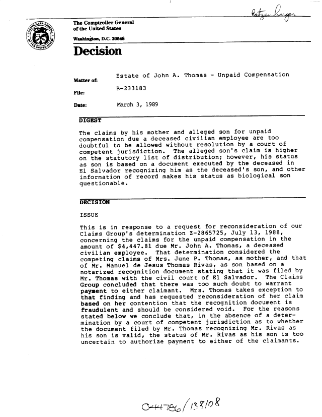 handle is hein.gao/gaobadnka0001 and id is 1 raw text is: 

*The Comptroller General
             of the United States
             Washington, D.C. 205

             Decision


                         Estate of John A. Thomas - Unpaid Compensation
             Matter of:
                         B-233183
             File:

             Date:       March 3, 1989

             DIGEST

             The claims by his mother and alleged son for unpaid
             compensation due a deceased civilian employee are too
             doubtful to be allowed without resolution by a court of
             competent jurisdiction. The alleged son's claim is higher
             on the statutory list of distribution; however, his status
               as son is based on a document executed by the deceased in
               El Salvador recognizing him as the deceased's son, and other
               information of record makes his status as biological son
               questionable.


               DECISION

               ISSUE

               This is in response to a request for reconsideration of our
               Claims Group's determination Z-2865725, July 13, 1988,
               concerning the claims for the unpaid compensation in the
               amount of $4,447.81 due Mr. John A. Thomas, a deceased
               civilian employee. That determination considered the
               competing claims of Mrs. June P. Thomas, as mother, and that
               of Mr. Manuel de Jesus Thomas Rivas, as son based on a
               notarized recognition document stating that it was filed by
               Mr. Thomas with the civil court of El Salvador. The Claims
               Group concluded that there was too much doubt to warrant
               payment to either claimant. Mrs. Thomas takes exception to
               that finding and has requested reconsideration of her claim
               based on her contention that the recognition document is
               fraudulent and should be considered void. For the reasons
               stated below we conclude that, in the absence of a deter-
               mination by a court of competent jurisdiction as to whether
               the document filed by Mr. Thomas recognizing Mr. Rivas as
               his son is valid, the status of Mr. Rivas as his son is too
               uncertain to authorize payment to either of the claimants.


