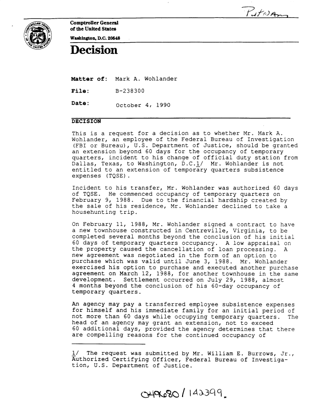 handle is hein.gao/gaobadnuo0001 and id is 1 raw text is: 


Comptroller General
of the United States
Washington, D.C. 205
Decision




Matter of: Mark A. Wohlander

File:        B-238300

Date:        October 4, 1990


DECISION

This is a request for a decision as to whether Mr. Mark A.
Wohlander, an employee of the Federal Bureau of Investigation
(FBI or Bureau), U.S. Department of Justice, should be granted
an extension beyond 60 days for the occupancy of temporary
quarters, incident to his change of official duty station from
Dallas, Texas, to Washington, D.C.l/ Mr. Wohlander is not
entitled to an extension of temporary quarters subsistence
expenses (TQSE).

Incident to his transfer, Mr. Wohlander was authorized 60 days
of TQSE. He commenced occupancy of temporary quarters on
February 9, 1988. Due to the financial hardship created by
the sale of his residence, Mr. Wohlander declined to take a
househunting trip.

On February 11, 1988, Mr. Wohlander signed a contract to have
a new townhouse constructed in Centreville, Virginia, to be
completed several months beyond the conclusion of his initial
60 days of temporary quarters occupancy. A low appraisal on
the property caused the cancellation of loan processing. A
new agreement was negotiated in the form of an option to
purchase which was valid until June 3, 1988. Mr. Wohlander
exercised his option to purchase and executed another purchase
agreement on March 12, 1988, for another townhouse in the same
development. Settlement occurred on July 29, 1988, almost
4 months beyond the conclusion of his 60-day occupancy of
temporary quarters.

An agency may pay a transferred employee subsistence expenses
for himself and his immediate family for an initial period of
not more than 60 days while occupying temporary quarters. The
head of an agency may grant an extension, not to exceed
60 additional days, provided the agency determines that there
are compelling reasons for the continued occupancy of


1/ The request was submitted by Mr. William E. Burrows, Jr.,
Authorized Certifying Officer, Federal Bureau of Investiga-
tion, U.S. Department of Justice.




                    1f           i 43I 9.


