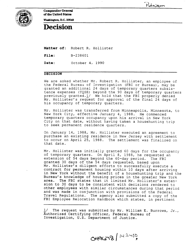 handle is hein.gao/gaobadnup0001 and id is 1 raw text is: 

iComptroller General
           of the United States
4WmhingWn D.C. 20548

           Decision




           Matter of: Robert R. Hollister

           File:        B-238601

           Date:        October 4, 1990


           DECISION

           We are asked whether Mr. Robert R. Hollister, an employee of
           the Federal Bureau of Investigation (FBI or Bureau), may be
           granted an additional 24 days of temporary quarters subsis-
           tence expenses (TQSE) beyond the 90 days of temporary quarters
           previously granted.1/ We hold that the FBI properly denied
           Mr. Hollister's request for approval of the final 24 days of
           his occupancy of temporary quarters.

           Mr. Hollister was transferred from Minneapolis, Minnesota, to
           New York City, effective January 4, 1988. He commenced
           temporary quarters occupancy upon his arrival in New York
           City on that date, without having taken a househunting trip
           to seek permanent residence quarters.

           On January 14, 1988, Mr. Hollister executed an agreement to
           purchase an existing residence in New Jersey with settlement
           to occur on April 25, 1988. The settlement was finalized on
           that date.

           Mr. Hollister was initially granted 60 days for the occupancy
           of temporary quarters. On April 8, 1988, he requested an
           extension of 54 days beyond the 60-day period. The FBI
           granted 30 days of the 54 days requested, based upon
           Mr. Hollister's diligent efforts to successfully execute a
           contract for permanent housing within 10 days after arriving
           in New York without the benefit of a househunting trip and the
           Bureau's knowledge of housing prices in the greater New York
           area. The FBI states that it limited Mr. Hollister's exten-
           sion to 30 days to be consistent with decisions rendered to
           other employees with similar circumstances during that period
           and was made in conjunction with provisions of the Federal
           Travel Regulations. The agency also submitted a copy of the
           FBI Employee Relocation Handbook which states, in pertinent


           l/ The request was submitted by Mr. William E. Burrows, Jr.,
           Authorized Certifying Officer, Federal Bureau of
           Investigation, U.S. Department of Justice.




                                  ^, 1/--\!3   ILIV



