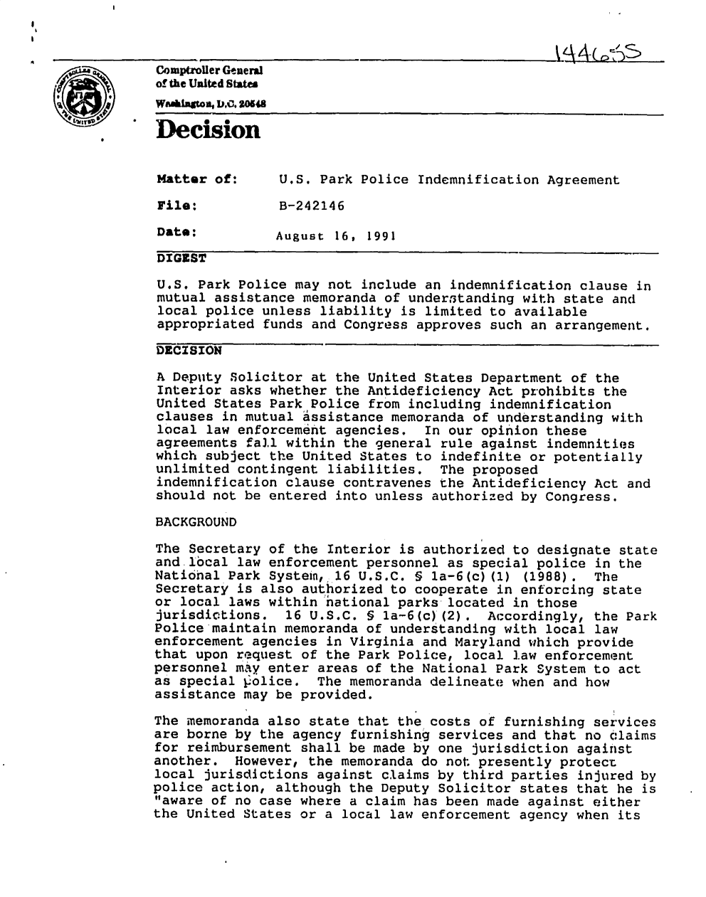 handle is hein.gao/gaobadnxz0001 and id is 1 raw text is: I


                Comptroiler Genemil
  a    t
  S
      .of the Unitd Shtes

                Decision



                Matter of:      U.S. Park Police Indemnification Agreement

                File:           B-242146

                Date;          August 16, 1991
                DIGEST

                U.S. Park Police may not include an indemnification clause in
                mutual assistance memoranda of underftanding with state and
                local police unless liability is limited to available
                appropriated funds and Congress approves such an arrangement.

                DECISION

                A Deputy Solicitor at the United States Department of the
                Interior asks whether the Antideficiency Act prohibits the
                United States Park Police from including indemnification
                clauses in mutual assistance memoranda of understanding with
                local law enforcement agencies. In our opinion these
                agreements fall within the general rule against indemnities
                which subject the United States to indefinite or potentially
                unlimited contingent liabilities. The proposed
                indemnification clause contravenes the Antideficiency Act and
                should not be entered into unless authorized by Congress.

                BACKGROUND

                The Secretary of the Interior is authorized to designate state
                and local law enforcement personnel as special police in the
                Natinal Park Systein, 16 U.S.C. § la-6(c)(1) (1988). The
                Secretary is also authorized to cooperate in enforcing state
                or local laws within hational parks located in those
                jurisdictions. 16 U.S.C. § 1a-6(c)'(2). Accordingly, the Park
                Police maintain memoranda of understanding with local law
                enforcement agencies in Virginia and Maryland which provide
                that upon request of the Park Police, local law enforcement
                personnel mAy enter areas of the National Park System to act
                as special police. The memoranda delineate when and how
                assistance may be provided.

                The memoranda also state that the costs of furnishing services
                are borne by the agency furnishing services and that no claims
                for reimbursement shall be made by one jurisdiction against
                another. However, the memoranda do not presently protect
                local jurisdictions against claims by third parties injured by
                police action, although the Deputy Solicitor states that he is
                aware of no case where a claim has been made against either
                the United States or a local law enforcement agency when its


