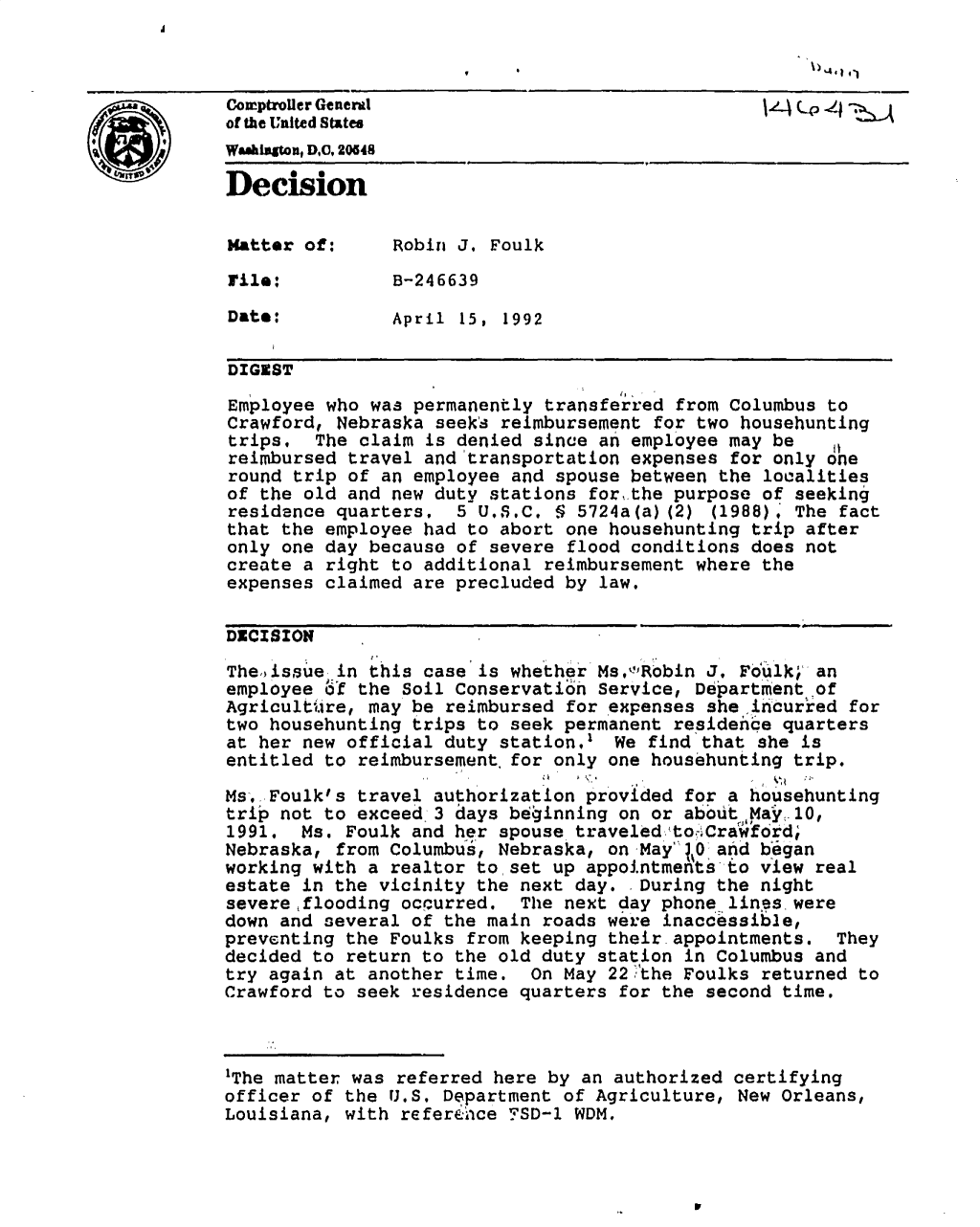 handle is hein.gao/gaobadoav0001 and id is 1 raw text is: 



Cozrptroiler General
of the United States
WamkIsatn, D0, 20648

Decision

Matter of:      Robin J, Foulk
rile:           B-246639
Date:           April 15, 1992


DIGEST

Employee who was permanently transferred from Columbus to
Crawford, Nebraska seek's reimbursement for two househunting
trips,   The claim is denied since an employee may be     I
reimbursed travel and transportation expenses for only one
round trip of an employee and spouse between the localities
of the old and new duty stations for, the purpose of seeking
residence quarters,   5 U.S.C, § 5724a(a) (2) (1988), The fact
that the employee had to abort one househunting trip after
only one day because of severe flood conditions does not
create a right to additional reimbursement where the
expenses claimed are precluded by law.

DECISION

Theodssue in this case is whether Ms,',Robin J. Fd'uqi; an
employee S'f the Soil Conservation Service, Department of
Agricultire, may be reimbursed for expenses she irncurted for
two househunting trips to seek permanent residence quarters
at her new official duty station. We find that she is
entitled to reimbursement for only one househunting trip.
Ms, Foulk's travel authorization provided for a househunting
trip not to exceed 3 days beiginning on or aboult,May ,10,
1991. Ms. Foulk and her spouse traveleditoCra'wford;
Nebraska, from Columbus, Nebraska, on May ,0 and began
working with a realtor to set up appointments to view real
estate in the vicinity the next day.  During the night
severe ,flooding occurred.  The next day phone lines were
down and several of the main roads we'e inaccessible,
preventing the Foulks from keeping their appointments. They
decided to return to the old duty station in Columbus and
try again at another time. On May 22,,the Foulks returned to
Crawford to seek residence quarters for the second time.



'The matter was referred here by an authorized certifying
officer of the U.S. Department of Agriculture, New Orleans,
Louisiana, with referehce YSD-1 WDM.


