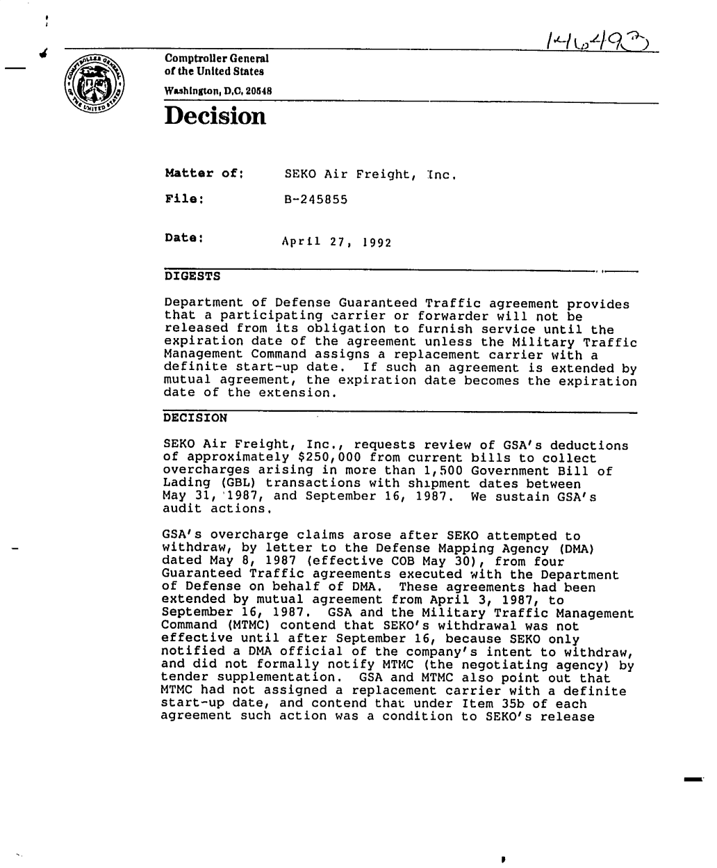 handle is hein.gao/gaobadoaz0001 and id is 1 raw text is: 


Comptroller General
of the United States
WashIngton, DC, 20548

Decision



Matter of:      SEKO Air Freight, Inc.

File:           B-245855


Date:           April 27, 1992

DIGESTS
Department of Defense Guaranteed Traffic agreement provides
that a participating carrier or forwarder will not be
released from its obligation to furnish service until the
expiration date of the agreement unless the Military Traffic
Management Command assigns a replacement carrier with a
definite start-up date,    If such an agreement is extended by
mutual agreement, the expiration date becomes the expiration
date of the extension.

DECISION

SEKO Air Freight, Inc., requests review of GSA's deductions
of approximately $250,000 from current bills to collect
overcharges arising in more than 1,500 Government Bill of
Lading (GBL) transactions with shipment dates between
May 31, '1987, and September 16, 1987. We sustain GSA's
audit actions.
GSA's overcharge claims arose after SEKO attempted to
withdraw, by letter to the Defense Mapping Agency (DMA)
dated May 8, 1987 (effective COB May 30), from four
Guaranteed Traffic agreements executed with the Department
of Defense on behalf of DMA. These agreements had been
extended by mutual agreement from April 3, 1987, to
September 16, 1987. GSA and the Military Traffic Management
Command (MTMC) contend that SEKO's withdrawal was not
effective until after September 16, because SEKO only
notified a DMA official of the company's intent to withdraw,
and did not formally notify MTMC (the negotiating agency) by
tender supplementation. GSA and MTMC also point out that
MTMC had not assigned a replacement carrier with a definite
start-up date, and contend that under Item 35b of each
agreement such action was a condition to SEKO's release


