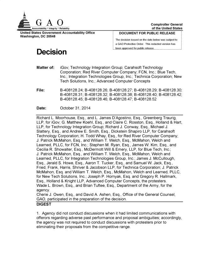 handle is hein.gao/gaobadqtl0001 and id is 1 raw text is: 

   I
   t GAO

. u Accountability * Integrity * Reliability
  United States Government Accountability Office
  Washington, DC 20548



          Decision


Matter of:




File:



Date:


                  Comptroller General
                  of the United States
  DOCUMENT FOR PUBLIC RELEASE
The decision issued on the date below was subject to
a GAO Protective Order. This redacted version has
been approved for public release.


iGov; Technology Integration Group; Carahsoft Technology
Corporation; Red River Computer Company; FCN, Inc.; Blue Tech,
Inc.; Integration Technologies Group, Inc.; Technica Corporation; New
Tech Solutions, Inc.; Advanced Computer Concepts

B-408128.24; B-408128.26; B-408128.27; B-408128.29; B-408128.30;
B-408128.31; B-408128.32; B-408128.38; B-408128.40; B-408128.42;
B-408128.45; B-408128.46; B-408128.47; B-408128.52

October 31, 2014


Richard L. Moorhouse, Esq., and L. James D'Agostino, Esq., Greenberg Traurig,
LLP, for iGov; G. Matthew Koehl, Esq., and Claire C. Rosston, Esq., Holland & Hart,
LLP, for Technology Integration Group; Richard J. Conway, Esq., Michael J.
Slattery, Esq., and Andrew E. Smith, Esq., Dickstein Shapiro LLP, for Carahsoft
Technology Corporation; H. Todd Whay, Esq., for Red River Computer Company;
J. Patrick McMahon, Esq., and William T. Welch, Esq., McMahon, Welch and
Learned, PLLC, for FCN, Inc.; Stephen M. Ryan, Esq., James W. Kim, Esq., and
Cecilia R. Showalter, Esq., McDermott Will & Emery, LLP, for Blue Tech, Inc.;
J. Patrick McMahon, Esq., and William T. Welch, Esq., McMahon, Welch and
Learned, PLLC, for Integration Technologies Group, Inc.; James J. McCullough,
Esq., Jerald S. Howe, Esq., Aaron T. Tucker, Esq., and Samuel W. Jack, Esq.,
Fried, Frank, Harris, Shriver & Jacobson LLP, for Technica Corporation; J. Patrick
McMahon, Esq. and William T. Welch, Esq., McMahon, Welch and Learned, PLLC,
for New Tech Solutions, Inc.; Joseph P. Hornyak, Esq. and Gregory R. Hallmark,
Esq., Holland & Knight LLP, Advanced Computer Concepts, the protesters.
Wade L. Brown, Esq., and Brian Tuftee, Esq., Department of the Army, for the
agency.
Cherie J. Owen, Esq., and David A. Ashen, Esq., Office of the General Counsel,
GAO, participated in the preparation of the decision.
DIGEST

1. Agency did not conduct discussions when it had limited communications with
offerors regarding adverse past performance and proposal ambiguities; accordingly,
the agency was not required to conduct discussions with protesters prior to
eliminating their proposals from the competitive range.


