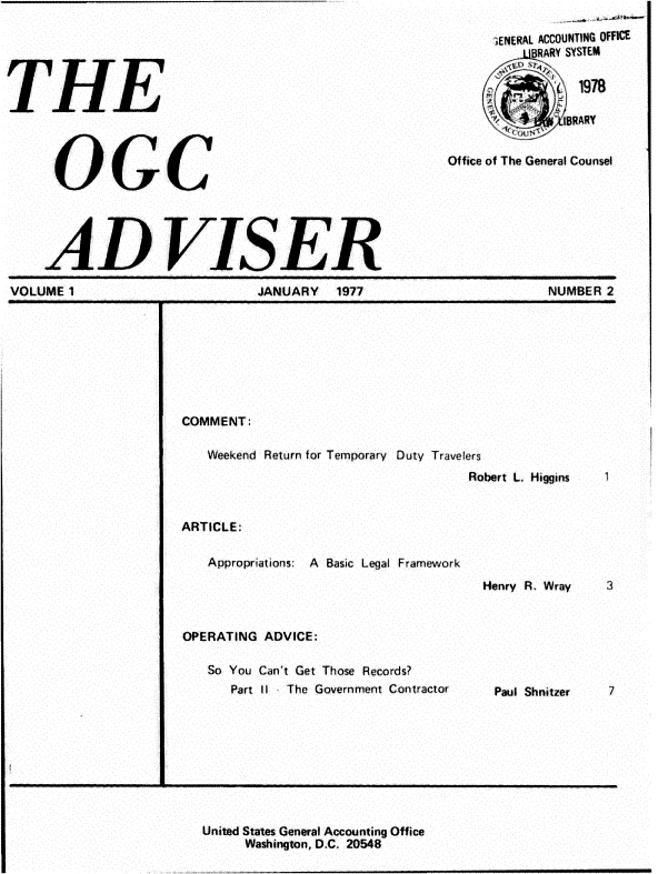 handle is hein.gao/gaobadrxn0001 and id is 1 raw text is: 






THE




      OGC





      AD VISER


      1ENERAL ACCOUNTING OFFICE
          -dRARY SYSTEM

              1978




Office of The General Counsel


VOLUME 1                       JANUARY   1977                       NUMBER 2








                      COMMENT:

                         Weekend Return for Temporary Duty Travelers
                                                          Robert L, Higgins    1


                      ARTICLE:

                         Appropriations: A Basic Legal Framework

                                                            Henry R. Wray  3


                      OPERATING ADVICE:

                         So You Can't Get Those Records?
                            Part I I  The Government Contractor      Paul Shnitzer


United States General Accounting Office
     Washington, D.C. 20548


