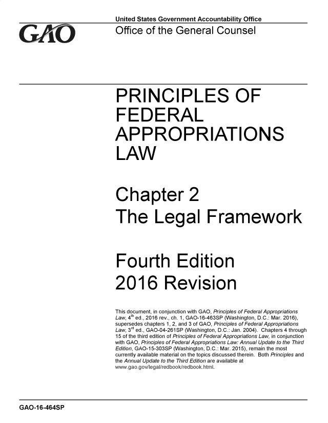 handle is hein.gao/gaobadrzi0001 and id is 1 raw text is: 
                         United States Government Accountability Office


G     AO                 Office of the General Counsel







                          PRINCIPLES OF


                          FEDERAL

                          APPROPRIATIONS

                          LAW





                          Chapter 2


                          The Legal Framework





                          Fourth Edition


                          2016 Revision


                          This document, in conjunction with GAO, Principles of FederalAppropriations
                          Law, 4th ed., 2016 rev., ch. 1, GAO-16-463SP (Washington, D.C.: Mar. 2016),
                          supersedes chapters 1,2, and 3 of GAO, Principles of Federal Appropriations
                          Law, 3d ed., GAO-04-261SP (Washington, D.C.: Jan. 2004). Chapters 4 through
                          15 of the third edition of Principles of Federal Appropriations Law, in conjunction
                          with GAO, Principles of Federal Appropriations Law: Annual Update to the Third
                          Edition, GAO-15-303SP (Washington, D.C.: Mar. 2015), remain the most
                          currently available material on the topics discussed therein. Both Principles and
                          the Annual Update to the Third Edition are available at
                          www gao.gov/legal/redbook/redbook. html.


GAO-16-464SP


