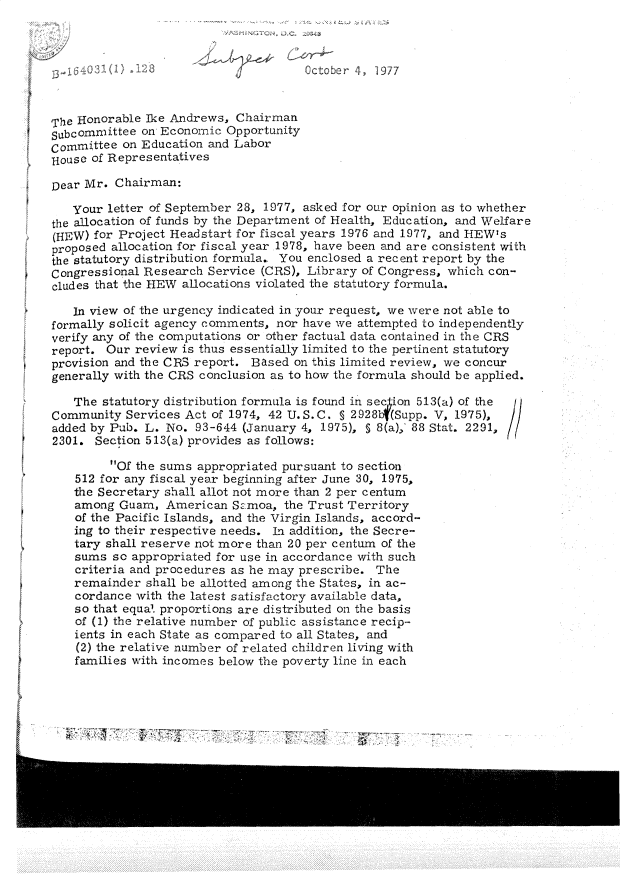 handle is hein.gao/gaobadsaa0001 and id is 1 raw text is: 



     3 I  1    3                      October   1 1977



The Honorable Ike Andrews, Chairman
subcommittee on Economic Opportunity
Committee on Education and Labor
iHouse of Representatives

Dear Mr. Chairman:
   your letter of September 28, 1977, asked for our opinion as to whether
the allocation of funds by the Department of Health, Education, and Welfare
(HEW) for Project Headstart for fiscal years 1976 and 1977, and HEW's
proposed allocation for fiscal year 1978, have been and are consistent with
the statutory distribution formula. You enclosed a recent report by the
Congressional Research Service (CRS), Library of Congress, which con-
cludes that the HEW allocations violated the statutory formula.

   In view of the urgency indicated in your request, we were not able to
formally solicit agency comments, nor have we attempted to independently
verify any of the computations or other factual data contained in the CRS
report. Our review is thus essentially limited to the pertinent statutory
provision and the CR3 report. Based on this limited review, we concur
generally with the CRS conclusion as to how the formula should be applied.

   The statutory distribution formula is found in secion 513(a) of the
Community Services Act of 1974, 42 U.S.C. § 2928bf(Supp. V, 1975),
added by Pub. L. No. 93-644 (January 4, 1975), S 8(a), 88 Stat. 2291,
2301. Section 513(a) provides as follows:

         Of the sums appropriated pursuant to section
    512 for any fiscal year beginning after June 30, 1975,
    the Secretary shall allot not more than 2 per centum
    among Guam, American Sz:moa, the Trust Territory
    of the Pacific Islands, and the Virgin Islands, accord-
    ing to their respective needs. Ln addition, the Secre-
    tary shall reserve not more than 20 per centum of the
    sums so appropriated for use in accordance with such
    criteria and procedures as he may prescribe. The
    remainder shall be allotted among the States, in ac-
    cordance with the latest satisfactory available data,
    so that equa. proportions are distributed on the basis
    of (1) the relative number of public assistance recip-
    ients in each State as compared to all States, and
    (2) the relative number of related children living with
    families with incomes below the poverty line in each


