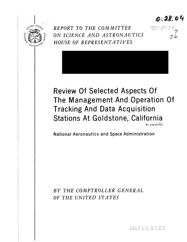 handle is hein.gao/gaobadsal0001 and id is 1 raw text is: 


D S~A~ REPORT TO THE COMMITTEE

n A    ON SCIENCE AND ASTRONAUTICS


HOUSE OF REPRESENTATIVES








Review Of Selected Aspects Of
The Management And Operation
Tracking And Data Acquisition
Stations At Goldstone, California
                           B- 162407( 3)

National Aeronautics and Space Administration









BY THE COMPTROLLER GENERAL
OF THE UNITED STATES


-j
  7


Of


J UL' 1 L-, 1  U


