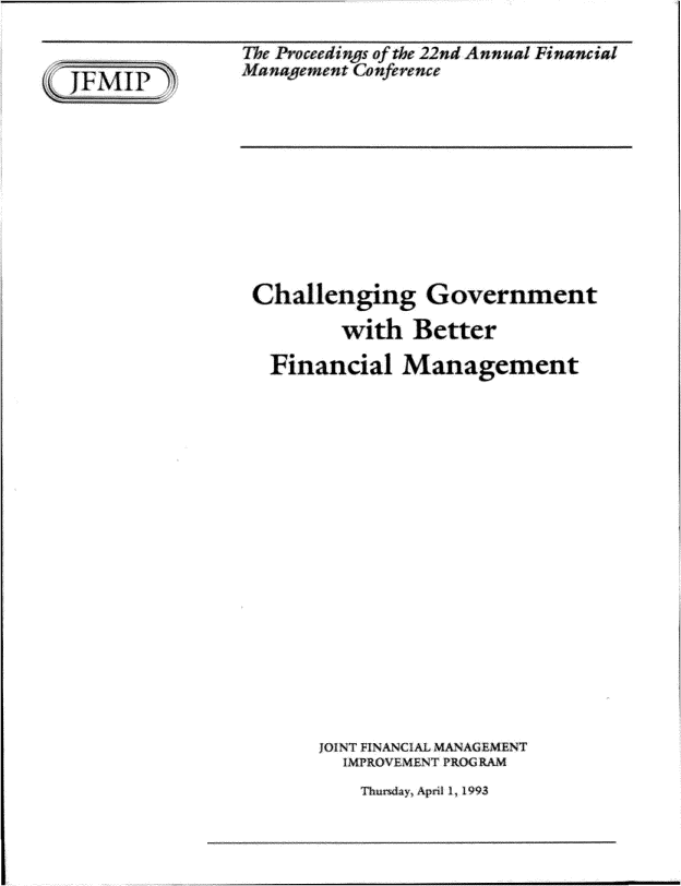 handle is hein.gao/gaobadsax0001 and id is 1 raw text is: 


JFMJP


The Proceedings of the 22nd Annual Financial
Management Conference


Challenging Government

        with Better

  Financial Management



















      JOINT FINANCA MANAGEMENT
        IMPROVEMENT PROG RAM


Thursday~ April 1 1993


