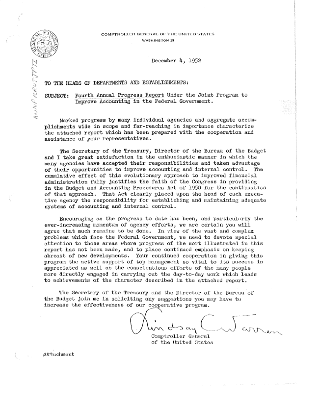 handle is hein.gao/gaobadseg0001 and id is 1 raw text is: 




                   COMPTROLLER GENERAL OF THE UNITED STATES
         -~                     WASHINGTON 25


                                   December 4, 1952



TO ThE HEADS OF DEPARTNENTS AND ESTABLISIIIINTS:

SUBJECT: Fourth Annual Progress Report Under the Joint Program to
          Improve Accounting in the Federal Government.


     Marked progress by mary individual agencies and aggregate accom-
plishments wide in scope and far-reaching in importance characterize
the attached report which has been prepared with the cooperation and
assistance of your representatives.

     The Secretary of the Treasury, Director of the Bureau of the Budget
and I take great satisfaction in the enthusiastic manner in which the
many agencies have accepted their responsibilities and taken advantage
of their opportunities to improve accounting and internal control. The
cumulative effect of this evolutionary approach to improved financial
administration fully justifies the faith of the Congress in providing
in the Budget and Accounting Procedures Act of 1950 for the continuation
of that approach. That Act clearly placed upon the head of each execu-
tive agency the responsibility for establishing and maintaining adequate
systems of accounting and internal control.

     Encouraging as the progress to date has been, and particularly the
ever-increasing momentum of agency efforts, we are certain you will
agree that much remains to be done. In view of the vast and complex
problems which face the Federal Government, we need to devote special
attention to those areas where progress of the sort illustrated in th:is
report has not been made, and to place continued emphasis on keeping
abreast of new developments. Your continued cooperation in giving this
program the active support of top management so vital to its success is
appreciated as well as the conscientious efforts of the many people
more directly engaged in carrying out the day-to-day work which leads
to achievements of the character described In the attached report.

     The Secretary of the Treasury and the Director of' the Bureau of
the Budget join me in soliciting any suggestions you ma.y have to
increase the effectiveness of our cooperative progruam.




                                   Comptro ler General
                                   of the United dtates3


i,-tachilenit


