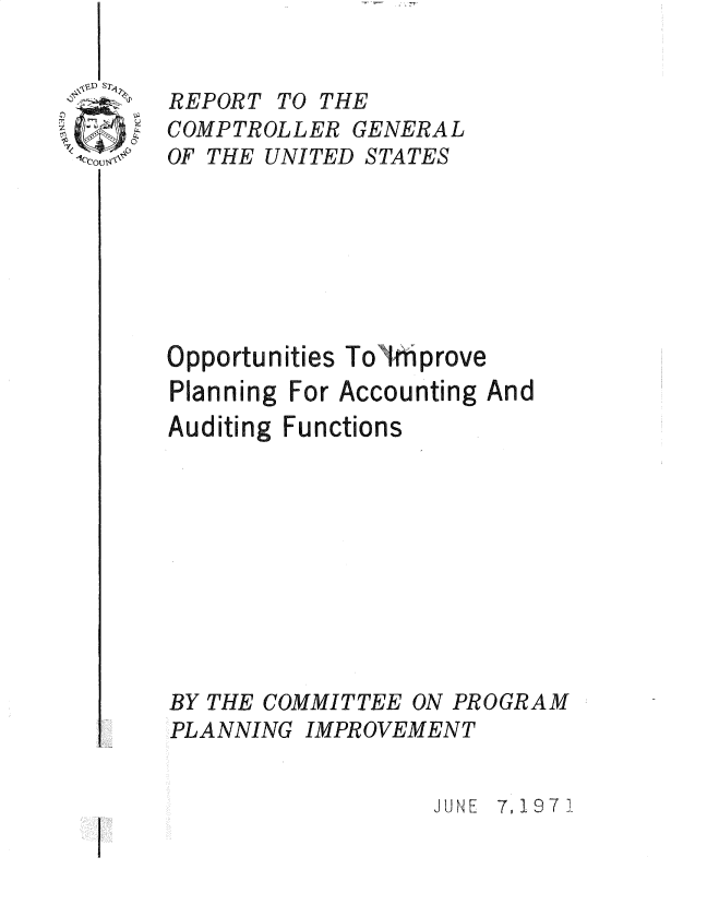 handle is hein.gao/gaobadsex0001 and id is 1 raw text is: 


REPORT TO THE
COMPTROLLER GENERAL
OF THE UNITED STATES







Opportunities Tohnprove
Planning For Accounting And
Auditing Functions










BY THE COMMITTEE ON PROGRAM
PLANNING IMPROVEMENT


                  JUNE 7, 197 1


--  - - - 7'


