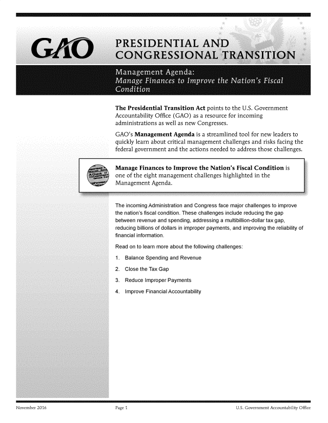 handle is hein.gao/gaobadssf0001 and id is 1 raw text is: 
















        The Presidential Transition Act points to the U.S. Government
        Accountability Office (GAO) as a resource for incoming
        administrations as well as new Congresses.

        GAO's Management Agenda is a streamlined tool for new leaders to
        quickly learn about critical management challenges and risks facing the
        federal government and the actions needed to address those challenges.

7.      Manage Finances to Improve the Nation's Fiscal Condition is

        one of the eight management challenges highlighted in the
        Management Agenda.



        The incoming Administration and Congress face major challenges to improve
        the nation's fiscal condition. These challenges include reducing the gap
        between revenue and spending, addressing a multibillion-dollar tax gap,
        reducing billions of dollars in improper payments, and improving the reliability of
        financial information.

        Read on to learn more about the following challenges:

        1. Balance Spending and Revenue

        2. Close the Tax Gap

        3. Reduce Improper Payments

        4. Improve Financial Accountability


November 2016                        Page 1                                       U S. Government Accountability Office


November 2016


U.S. Government Accountability Office


Page 1


