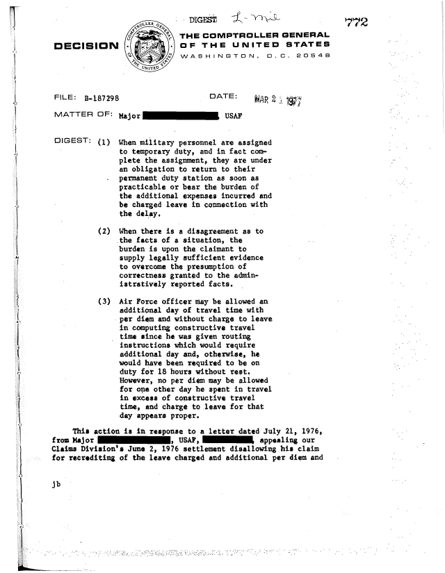 handle is hein.gao/gaobadszw0001 and id is 1 raw text is: 

                                     DIGEST,772
                            o        THE COMPTROLLER GENERAL
        DECISION                    OF THE UNITEO STATES

                            UIN JT~


        FILE: B-187298                      DATE:     VA    -

        MATTER OF: Major                       USAF


        DIGEST: (1) When military personnel are assigned
                       to temporary duty, and in fact com-

                       an obligation to return to their
                       permanent duty station as soon as
                       practicable or bear the burden of
                       the additional expenses incurred and
                       be charged leave in connection with
                       the delay.

                  (2) When there is a disagreement as to
                       the facts of a situation, the
                       burden is upon the claimant to
                       supply legally sufficient evidence
                       to overcome the presumption of
                       correctness granted to the admin-
                       istratively reported facts.

                  (3) Air Force officer may be allowed an
                       additional day of travel time with
                       per diem and without charge to leave
                       in computing constructive travel
                       time since he was given routing
                       instructions which would require
                       additional day and, otherwise, he
                       would have been required to be on
                       duty for 18 hours without rest.
                       However, no per diem may be allowed
                       for one other day he spent in travel
                       in excess of constructive travel
                       time, and charge to leave for that
                       day appears proper.

            This action is in response to a letter dated July 21, 1976,
        from Major                 , USAF,             appealing our
        Claims Division's June 2, 1976 settlement disallowing his claim
        for recrediting of the leave charged and additional per diem and


        jb




!  ..                                                . .  .  . . ..


