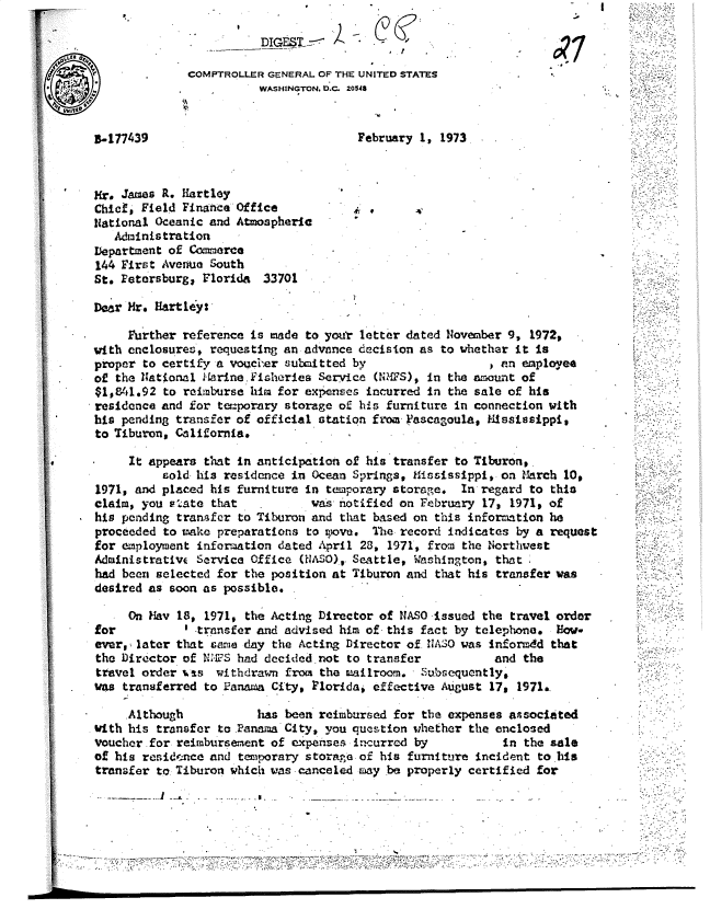 handle is hein.gao/gaobadumc0001 and id is 1 raw text is: 

           DIG 00

COMPTROLLER GENERAL OF THE UNITED STATES
           WASHINGTON. DOC. 2048


B-177439


February 1, 1973


Mr. James R. Hartley
Chief Field Finance Office
1Hational Oceanic and Atmospheric
   Administration
Department of Com~erce
144 First Aver~.a South
St. Fetersburg, Florida 33701


Dear Mr. Hartley:

     Further reference is made to your letter dated November 9, 1972,
with enclosures, requesting an advance decision as to whether it Is
proper to certify a vogcier submitted by                  , an employea
of the lational t-lrine. iheries Service (N,S), In the anount of
$10#1.92 to reimburse him for expenjses incurred in the sale of his
residence and for te:porary storage of his furniture in connection with
his pending transfer of official station from. 3ascagoula, kllssssippi,
to Tiburon, Cnlifornla.

     It appears that in anticipation of his transfer to Tiburon,.
          sold his residence in Ocean Springs, Hiisissippi, on March 101,
1971, and placed his furniture in tcmporary storage. In regard to this
claim, you P.ate that           was notified on February 17, 1971, of
his pending tranfer to Tiburon and that based on this information he
proceeded to make preparations to wove. The record indicates by a request
for employment information dated April 28, 1971, from the Northwest
Admnistrativ( Service Office (NiASO). Seattle, Washington, thIt
had been selected for the position at Tiburon and that his transfer was
desired as soon as possible.

     On Hay 18, 1971, the Acting Director of NASO-Issued the travel order
for          ' .trnsfer and advised him of this fact by telephone. How.
ever,- later that &aria day the Acting Director of. I1ASO was inforidd that
the Director of NI:4£S had decided not to transfer         and the
travel order %,s  withdrawm from the mailroom.  Subsequently*
was transferred to Panan a City, Ploridai effective August 17, 1971.


     Although           has been reimbursed for the expenses associated
V4th his transfer to .Panuba City, you question whether the enclosed
voucher .for reimbursement of expenses incurred by       In the sale
of his residence and teporary storage of his furniture incident to hls
transfer t, Tiburon which was .canceled m ay be properly certified for

           I - .   .  - a                   -                          . -        ':-'.-'


lit


4


