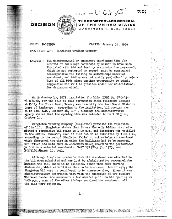handle is hein.gao/gaobadupw0001 and id is 1 raw text is: 


                                  - -C

                                THE COMPTROLLER GENERAL
    DECISION        .           Or THE UNITED STATES
                                WAS H INGTON, o. r_        R0548
                        VN JTDt


    FILE: B-179934                     DATE: January 31, 1974

    MATTER OF: Singleton Trading Company


    DIGEST: Bid unaccomapanied by amendment shortening time for
             removal of buildings contended by bidder to have been
             furnished with bid and lost by administrative personnel,
             which is not supported by record, must be considered
             nonresponsive for failing to acknowledge material
             amendment, and bidder was not unduly prejudiced by rejec-
             tion of all bids since another opportunity to submit
             responsive bid will be provided under new solicitation.
             See decisions cited.


     On September 18, 1973, invitation for bids (IFB) No. DACA63-
74-B-0042, for the sale of four corrugated steel buildings located
at Kelly Air Force Base, Texas, was issued by the Fort Worth District
Corps of Engineers. According to the invitation, bid opening was
to be 1:00 a.m., October 18, 1973, although the administrative
agency states that the opening time was intended to be 1:00 p.m.,
October 18.


     Singleton Trading Company (Singleton) protests the rejection
of its bid. Singleton states that it was the only bidder that sub-
mitted a responsive bid prior to 1:00 a.m. and therefore was entitled
to the award. However, even if bids had to be submitted by 1:00 a.m.,
according to the record Singleton failed to acknowledge an amendment
which shortened the time in which the buildings had to be removed.
Ot= Office has held that an amendment whic) shortens the performance
period is a material amendment. B-178171fMay 31, 1973, and
B-171169,6arch 10, 1971.

     Although Singleton contends that the amendment was attached to
the bid when submitted and was lost by administrative personnel who
handled the bid, there is no evidence, other than self-serving
statements, which establishes that to be the case. Accordingly, the
Singleton bid must be considered to be nonresponsive. Since it was
administratively determined that with the exception of two bidders
who were handed the amendment a few minutes prior to bid opening at
1:00 p.m., none of the other bidders received the amendment, all
the bids were rejected.


:~ j


~33


