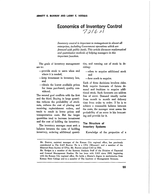 handle is hein.gao/gaobaduzx0001 and id is 1 raw text is: 



ARNET E. BURROW AND LARRY E. HODGES


Economics of Inventory Control




Inventory control is important to management in almost all
enterprises, including Government operations which are
financed with public funds. This article discusses mathematical
and quantitative methods oj helping managers in this
important function.


  The goals of inventory management
are to:
  -provide stock to users when and
     where it is needed,
  -keep investment in inventory low,
     and
   -obtain the lowest available prices
     for items purchased, quality con-
     sidered.
The second goal conflicts with the first
and the third. Buying in large quanti-
ties reduces the probability of stock-
outs, reduces the cost of placing and
receiving replenishment orders, and
tends to result in lower prices and
transportation costs. But the larger
quantities tend to increase investment
and the cost of holding the inventory.
  The inventory manager must seek a
balance between the costs of holding
inventory, ordering additional quanti.


ties, and running out of stock in de-
ciding:
  -when to acquire additional stock
     and
  -how much to acquire.
Each of these decisions involves risks.
Both require forecasts of future de-
mand and leadtime to acquire addi-
tional stock. Such forecasts are seldom
free of error. Demand usually varies
from month to month and delivery
time from order to order. If he is to
achieve a reasonable balance between
the costs, the manager must assess the
probability of an error in his forecast-
ing and provide for it.

The Structure of

Inventory Systems

   Knowledge of the properties of a


Mr. Burrow, assistant manager of the Kansas City regional office, has previously
contributed to The GAO Review. He is a CPA (MiEsouri) and a member of the
Missouri State Society of CPAs. Mr. Burrow joined GAO in 1953.
Mr. Hodges is a member of the Systems Analysis Staff of the Division of Financial
and General Management Studies. He has been with GAO since 1969, beginning
with the Kansas City regional office. He holds a Master's degree in mathematics from
Kansas State College and is a member of The Institute of Management Sciences.



