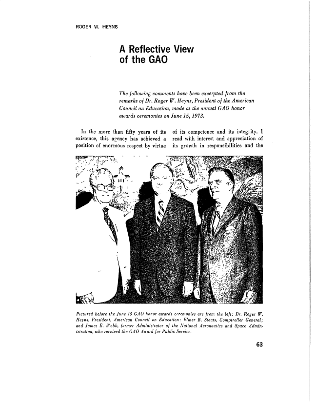 handle is hein.gao/gaobadval0001 and id is 1 raw text is: 


ROGER W. HEYNS


A Reflective View
of the GAO




The following comments have been excerpted from the
remarks of Dr. Roger W. Heyns, President of the American
Council on Education, made at the annual GAO honor
awards ceremonies on June 15, 1973.


  In the more than fifty years of its
existence, this agency has achieved a
position of enormous respect by virtue


of its competence and its integrity. I
read wifh interest and appreciation of
its growth in responsibilities and the


* ~S. .~ S

~ #tA
                 III


Ptctured before the June 15 GAO honor awards ceremonies are from the left: Dr. Roger W.
Heyns, President, American Council on Education: Elmer B. Staats, Comptroller General;
and James E. ff/ebb, former Administrator oj the National Aeronautics and Space Admin-
istration, who received the GAO A uard for Public Service.


