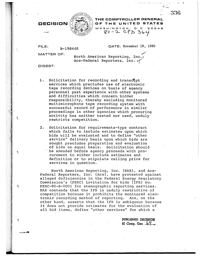 handle is hein.gao/gaobadvei0001 and id is 1 raw text is: 

                 -0                                 ..  336
                        THE COMPTROLLER GENERAL
DECMIIN                 OF THE UNITED STATEB
                     Y, WASHINGTON, 0.C. 20548




FILE:                         DATE: November 18, 1980
         B-198448
MATTER OF:
               North American Reporting, Inc.;
               Ace-Federal Reporters, Inc.
DIGEST:


1. Solicitation for recording and transcipt
     services which precludes use of electronic
     tape recording devices on basis of agency
     personnel past experience'with other systems
     and difficulties which concern bidder
     responsibility, thereby excluding monitored
     multimicrophone tape recording system with
     successful record of performance in similar
     proceedings in other agencies which procuring
     activity has neither tested nor used, unduly
     restricts competition.

 2. Solicitation for requirements-type contract
     which fails to include estimates upon which
     bids will be evaluated and to define other
     service delivery basis Upon which bids are
     sought precludes preparation and evaluation
     of bids on equal basis. Solicitation should
     be amended before agency proceeds with pro-
     curement to either include estimates and
     definition or to stipulate ceiling price for
     services in question.

     North American Reporting, Inc. (NAR), and Ace-
 Federal Reporters, Inc. (Ace), have protested against
 alleged deficiencies in the Federal Energy Regulatory
 Commission's (FERC) invitation for bids (IFB) No.
 FERC-80-B-0001 for stenographic reporting services.
 NAR contends that the IFB is unduly restrictive of
 competition because it prohibits the monitored elec-
 tronic recording method of reporting. Ace, on the
 .other hand, asserts that the IFB is ambiguous because
 it does not provide estimates for the evaluation of
 all bid items, define other services for which a

                                    PUCmy. M, DEC ,.,
                                 *  60 Comp. Gen.


