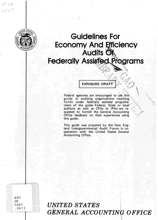 handle is hein.gao/gaobadvgq0001 and id is 1 raw text is: 








                            Guidelines For
   0                Economy And                ficiency


                                 Audits f,

                 Federally Assisted rg rams





                                 EXPOSURE DRAFT j


                        Federal agencies are encouraged to use this
                        guide in auditing organizations receiving
                        funds under federally assisted programs.
                        Users of the guide--Federal, State or local
                        auditors as well as CPAs or IPAs--are re-
                        quested to furnish the General Accounting
                        Office feedback on their experiences using
                        this guide.

                        This guide was prepared by the New Eng-
                        land Intergovernmental Audit Forum in co-
                        operation with the United States General
                        Accounting Office.
















G AO
HF
5667            UNITED STATES
G                      E61 3
        !       GENERAL ACCOUNTINGV OFFICE


