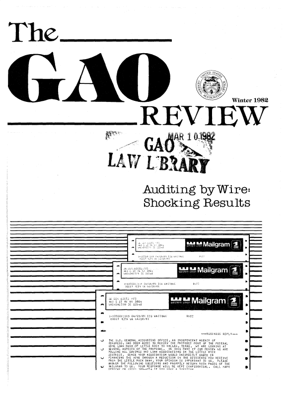 handle is hein.gao/gaobadvnh0001 and id is 1 raw text is: 











The









                                                                                  ID S74





                                                                                            Winter 1982









                                                      REVIEW




















                                                      Auditing by Wire:



                                                        Shocking Results


- UC LT.   $' 211 3. 3


M 0alga


h

S

S


            I-IO CO IIS  04/ZS/F1IS IAC ,I  C
               1OCC7 V;T  .A G4/2E/2I



      is L', A CC  rrC
_44_1 G ST N V HD' 3S64
      1 AShIN A T N _r C 04f E!



      1-05001'112 04/25/91 ICS WAG74C RVD2
      000C7 ILT VA OA/2E/81
   *                                                          S


                                            *-B2USINESS REPLY.-T

   .   ET J.S. GENERAL ACCOUNTING OFFICE, AN INDEPENDENT AGENCY OF
      CON HESS, HAS BEEN ASKED TO REVIEW THE PROPOSED MOVE OF THE FEDERAL
      HOEI LOAN BANK OF LITTLE NOCK TO DALLAS. TEXAS. SE AND LOOKING AT
   J VERAL ASPECTS OF THE PROPCSAL. IN THIS PART CF CURREVIES SE ARE g
      POLLING ALL SAVINGS AND LOAN ASSOCIATIONS IN THE LITTLE NOCK
      DISTRICT.  SINCE YOUR ASSOCIATION OULD INDIRECTLY SHARE IN
   F I NANCING TE 'OVE THROUGH A REDUCTION I N THE DIVIDENDS YOU RECEIVE            3
      FNOh THE LITTLE ROCK BANK, YOUR OPINION IS IM.PCRTAND C US. PLEASE
      ANSOER THE FOLLO.ING qUESTIONS AND PNOTPTLY RETURN 20TH PAGES OF THE
   L, .AILGRAI TO US. YOUN RESPONSE SILL RD KEPT CONFIDENTIAL. CALL TAPK 3
      IFAITrC? fN (($1 3P232$3 TO YflI 13211 Y-   --  _ fnI


