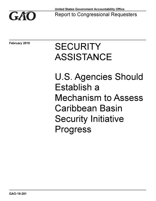 handle is hein.gao/gaobadvop0001 and id is 1 raw text is: 
GA~iO


February 2019


United States Government Accountability Office
Report to Congressional Requesters


SECURITY


ASS


ISTANCE


Agencies


S


hould


Establish a


Mechanism to


Assess


Caribbean Basin
Security Initiative
Progress


GAO-1 9-201


U


ES.


